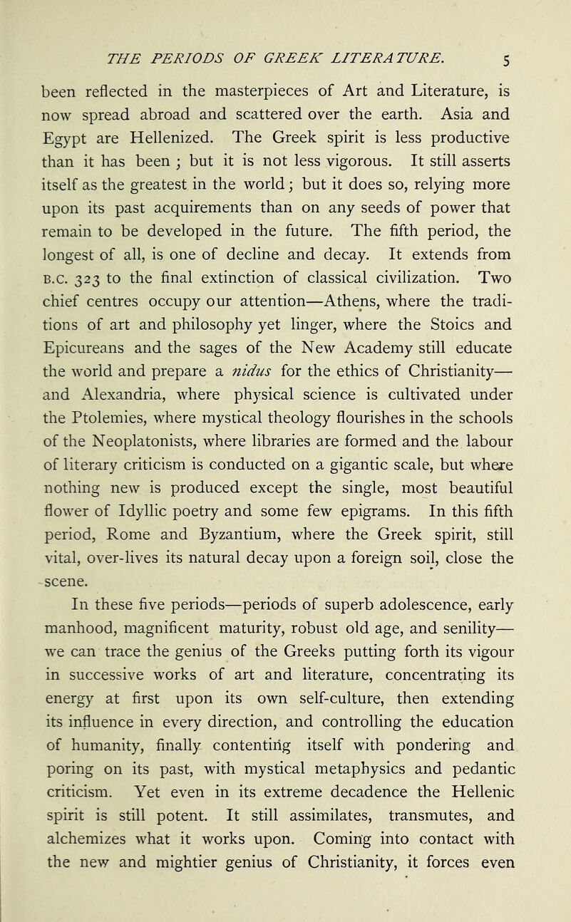 been reflected in the masterpieces of Art and Literature, is now spread abroad and scattered over the earth. Asia and Egypt are Hellenized. The Greek spirit is less productive than it has been ; but it is not less vigorous. It still asserts itself as the greatest in the world; but it does so, relying more upon its past acquirements than on any seeds of power that remain to be developed in the future. The fifth period, the longest of all, is one of decline and decay. It extends from b.c. 323 to the final extinction of classical civilization. Two chief centres occupy our attention—Athens, where the tradi- tions of art and philosophy yet linger, where the Stoics and Epicureans and the sages of the New Academy still educate the world and prepare a nidus for the ethics of Christianity— and Alexandria, where physical science is cultivated under the Ptolemies, where mystical theology flourishes in the schools of the Neoplatonists, where libraries are formed and the labour of literary criticism is conducted on a gigantic scale, but where nothing new is produced except the single, most beautiful flower of Idyllic poetry and some few epigrams. In this fifth period, Rome and Byzantium, where the Greek spirit, still vital, over-lives its natural decay upon a foreign soil, close the scene. In these five periods—periods of superb adolescence, early manhood, magnificent maturity, robust old age, and senility— we can trace the genius of the Greeks putting forth its vigour in successive works of art and literature, concentrating its energy at first upon its own self-culture, then extending its influence in every direction, and controlling the education of humanity, finally contenting itself with pondering and poring on its past, with mystical metaphysics and pedantic criticism. Yet even in its extreme decadence the Hellenic spirit is still potent. It still assimilates, transmutes, and alchemizes what it works upon. Coming into contact with the new and mightier genius of Christianity, it forces even