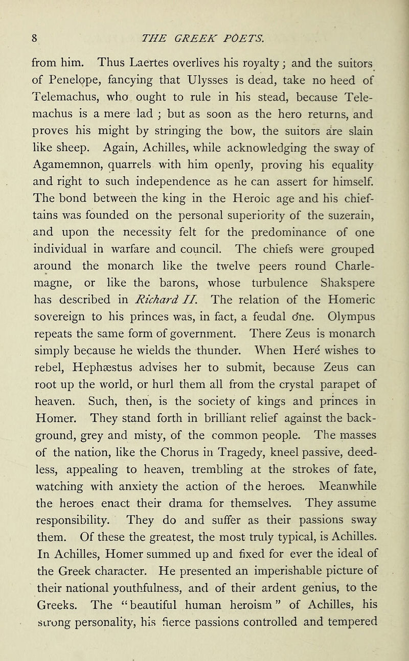 from him. Thus Laertes overlives his royalty; and the suitors of Penelope, fancying that Ulysses is dead, take no heed of Telemachus, who ought to rule in his stead, because Tele- machus is a mere lad ; but as soon as the hero returns, and proves his might by stringing the bow, the suitors are slain like sheep. Again, Achilles, while acknowledging the sway of Agamemnon, quarrels with him openly, proving his equality and right to such independence as he can assert for himself. The bond between the king in the Heroic age and his chief- tains was founded on the personal superiority of the suzerain, and upon the necessity felt for the predominance of one individual in warfare and council. The chiefs were grouped around the monarch like the twelve peers round Charle- magne, or like the barons, whose turbulence Shakspere has described in Richard II. The relation of the Homeric sovereign to his princes was, in fact, a feudal o*ne. Olympus repeats the same form of government. There Zeus is monarch simply because he wields the thunder. When Here wishes to rebel, Hephaestus advises her to submit, because Zeus can root up the world, or hurl them all from the crystal parapet of heaven. Such, then, is the society of kings and princes in Homer. They stand forth in brilliant relief against the back- ground, grey and misty, of the common people. The masses of the nation, like the Chorus in Tragedy, kneel passive, deed- less, appealing to heaven, trembling at the strokes of fate, watching with anxiety the action of the heroes. Meanwhile the heroes enact their drama for themselves. They assume responsibility. They do and suffer as their passions sway them. Of these the greatest, the most truly typical, is Achilles. In Achilles, Homer summed up and fixed for ever the ideal of the Greek character. He presented an imperishable picture of their national youthfulness, and of their ardent genius, to the Greeks. The “beautiful human heroism” of Achilles, his strong personality, his fierce passions controlled and tempered