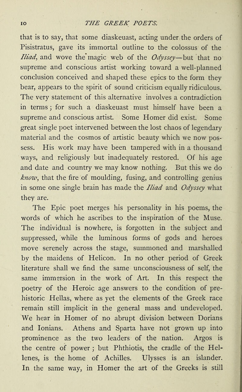 that is to say, that some diaskeuast, acting under the orders of Pisistratus, gave its immortal outline to the colossus of the Iliad, and wove the’magic web of the Odyssey—but that no supreme and conscious artist working toward a well-planned conclusion conceived and shaped these epics to the form they bear, appears to the spirit of sound criticism equally ridiculous. The very statement of this alternative involves a contradiction in terms; for such a diaskeuast must himself have been a supreme and conscious artist. Some Homer did exist. Some great single poet intervened between the lost chaos of legendary material and the cosmos of artistic beauty which we now pos- sess. His work may have been tampered with in a thousand ways, and religiously but inadequately restored. Of his age and date and country we may know nothing. But this we do know, that the fire of moulding, fusing, and controlling genius in some one single brain has made the Iliad and Odyssey what they are. The Epic poet merges his personality in his poems, the words of which he ascribes to the inspiration of the Muse. The individual is nowhere, is forgotten in the subject and suppressed, while the luminous forms of gods and heroes move serenely across the stage, summoned and marshalled by the maidens of Helicon. In no other period of Greek literature shall we find the same unconsciousness of self, the same immersion in the work of Art. In this respect the poetry of the Heroic age answers to the condition of pre- historic Hellas, where as yet the elements of the Greek race remain still implicit in the general mass and undeveloped. We hear in Homer of no abrupt division between Dorians and Ionians. Athens and Sparta have not grown up into prominence as the two leaders of the nation. Argos is the centre of power ; but Phthiotis, the cradle of the Hel- lenes, is the home of Achilles. Ulysses is an islander. In the same way, in Homer the art of the Greeks is still