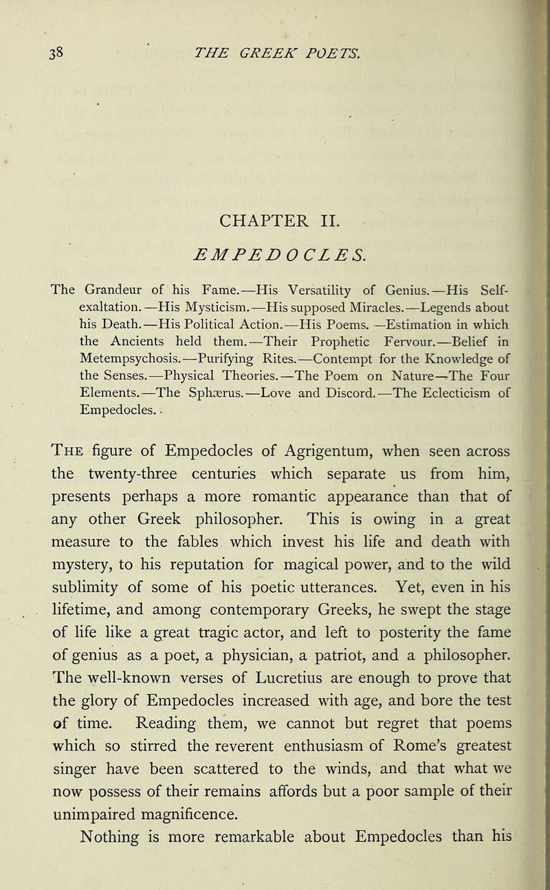 CHAPTER II. EMPEDOCLES. The Grandeur of his Fame.—His Versatility of Genius.—His Self- exaltation.—His Mysticism.—His supposed Miracles.—Legends about his Death.—His Political Action.—His Poems. —Estimation in which the Ancients held them.—Their Prophetic Fervour.—Belief in Metempsychosis.—Purifying Rites.—Contempt for the Knowledge of the Senses.-—Physical Theories.—The Poem on Nature—^The Four Elements.—The Sphoerus.—Love and Discord.—The Eclecticism of Empedocles.. The figure of Empedocles of Agrigentum, when seen across the twenty-three centuries which separate us from him, presents perhaps a more romantic appearance than that of any other Greek philosopher. This is owing in a great measure to the fables which invest his life and death with mystery, to his reputation for magical power, and to the wild sublimity of some of his poetic utterances. Yet, even in his lifetime, and among contemporary Greeks, he swept the stage of life like a great tragic actor, and left to posterity the fame of genius as a poet, a physician, a patriot, and a philosopher. The well-known verses of Lucretius are enough to prove that the glory of Empedocles increased with age, and bore the test of time. Reading them, we cannot but regret that poems which so stirred the reverent enthusiasm of Rome’s greatest singer have been scattered to the winds, and that what we now possess of their remains affords but a poor sample of their unimpaired magnificence. Nothing is more remarkable about Empedocles than his