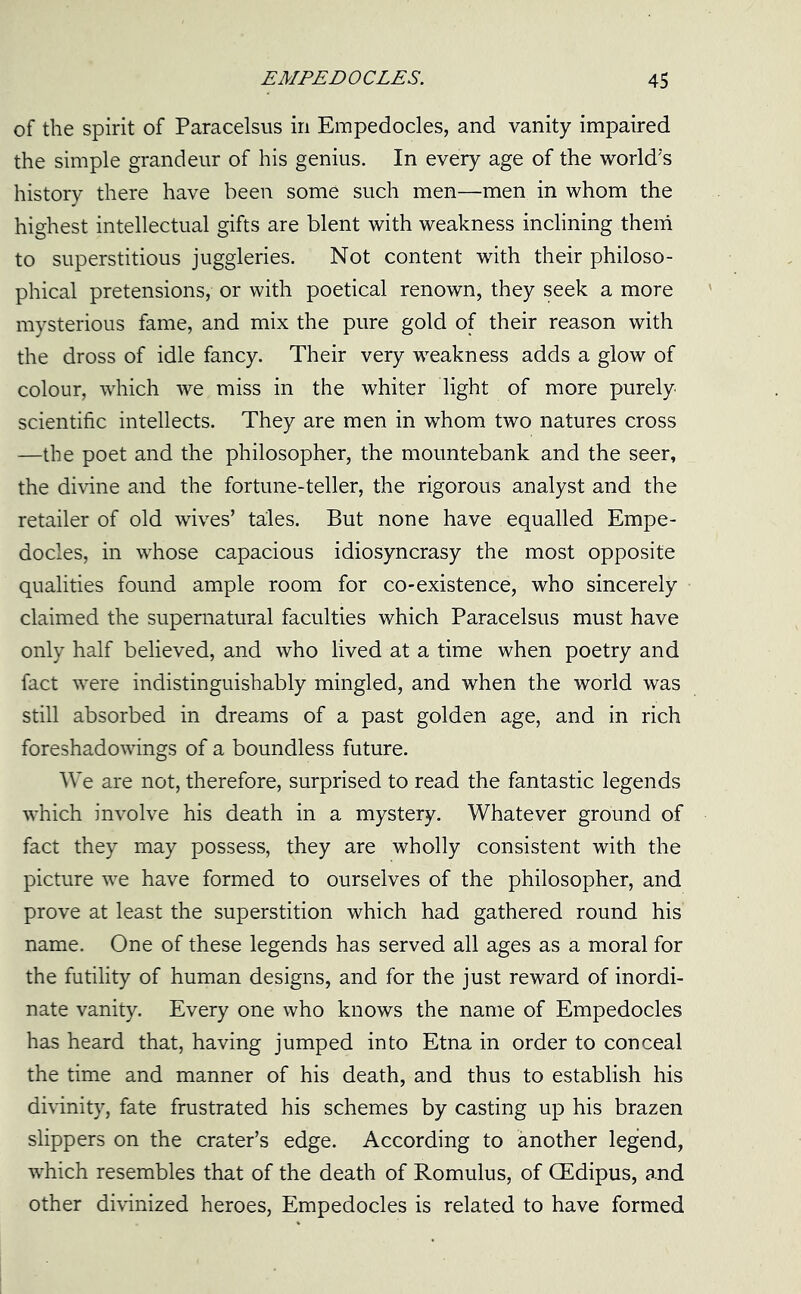 of the spirit of Paracelsus in Empedocles, and vanity impaired the simple grandeur of his genius. In every age of the world's history there have been some such men—men in whom the highest intellectual gifts are blent with weakness inclining them to superstitious juggleries. Not content with their philoso- phical pretensions, or with poetical renown, they seek a more mysterious fame, and mix the pure gold of their reason with the dross of idle fancy. Their very weakness adds a glow of colour, which we miss in the whiter light of more purely scientific intellects. They are men in whom two natures cross —the poet and the philosopher, the mountebank and the seer, the divine and the fortune-teller, the rigorous analyst and the retailer of old wives’ tales. But none have equalled Empe- docles, in whose capacious idiosyncrasy the most opposite qualities found ample room for co-existence, who sincerely claimed the supernatural faculties which Paracelsus must have only half believed, and who lived at a time when poetry and fact were indistinguishably mingled, and when the world was still absorbed in dreams of a past golden age, and in rich foreshadowings of a boundless future. We are not, therefore, surprised to read the fantastic legends which involve his death in a mystery. Whatever ground of fact they may possess, they are wholly consistent with the picture we have formed to ourselves of the philosopher, and prove at least the superstition which had gathered round his name. One of these legends has served all ages as a moral for the futility of human designs, and for the just reward of inordi- nate vanity. Every one who knows the name of Empedocles has heard that, having jumped into Etna in order to conceal the time and manner of his death, and thus to establish his divinity, fate frustrated his schemes by casting up his brazen slippers on the crater’s edge. According to another legend, which resembles that of the death of Romulus, of CEdipus, and other divinized heroes, Empedocles is related to have formed