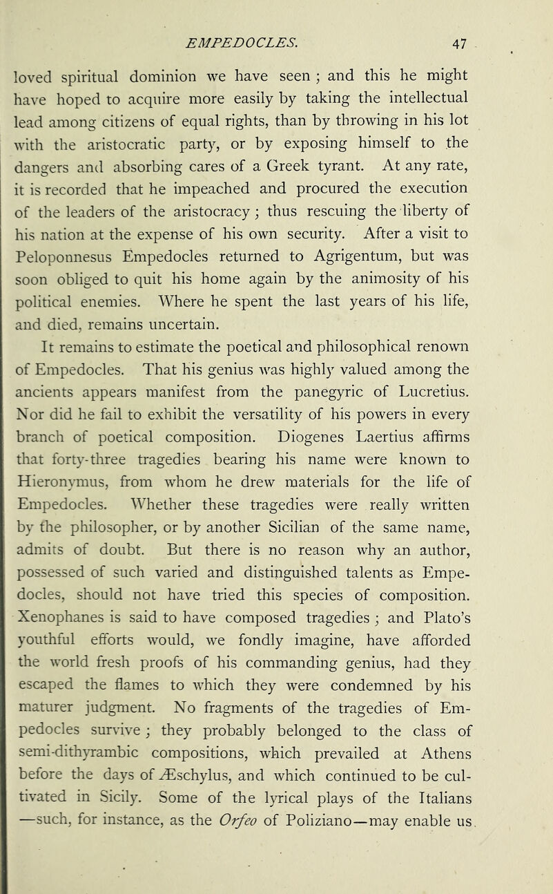 loved spiritual dominion we have seen ; and this he might have hoped to acquire more easily by taking the intellectual lead among citizens of equal rights, than by throwing in his lot with the aristocratic party, or by exposing himself to the dangers and absorbing cares of a Greek tyrant. At any rate, it is recorded that he impeached and procured the execution of the leaders of the aristocracy; thus rescuing the liberty of his nation at the expense of his own security. After a visit to Peloponnesus Empedocles returned to Agrigentum, but was soon obliged to quit his home again by the animosity of his political enemies. Where he spent the last years of his life, and died, remains uncertain. It remains to estimate the poetical and philosophical renown of Empedocles. That his genius was highly valued among the ancients appears manifest from the panegyric of Lucretius. Nor did he fail to exhibit the versatility of his powers in every branch of poetical composition. Diogenes Laertius affirms that forty-three tragedies bearing his name were known to Hieronymus, from whom he drew materials for the life of Empedocles. Whether these tragedies were really written by the philosopher, or by another Sicilian of the same name, admits of doubt. But there is no reason why an author, possessed of such varied and distinguished talents as Empe- docles, should not have tried this species of composition. Xenophanes is said to have composed tragedies ; and Plato’s youthful efforts would, we fondly imagine, have afforded the world fresh proofs of his commanding genius, had they escaped the flames to which they were condemned by his maturer judgment. No fragments of the tragedies of Em- pedocles survive; they probably belonged to the class of semi-dithyrambic compositions, which prevailed at Athens before the days of ^Eschylus, and which continued to be cul- tivated in Sicily. Some of the lyrical plays of the Italians —such, for instance, as the Orfeo of Poliziano—may enable us.