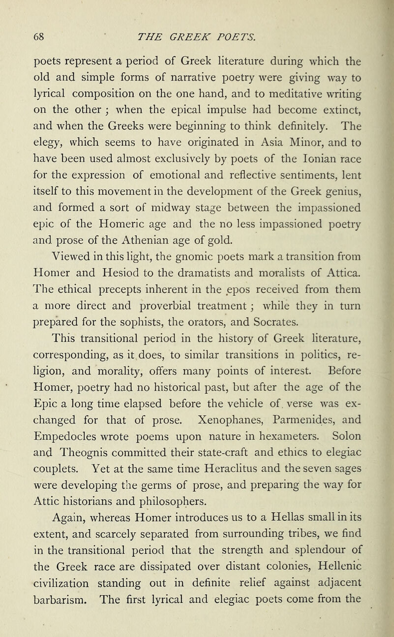 poets represent a period of Greek literature during which the old and simple forms of narrative poetry were giving way to lyrical composition on the one hand, and to meditative writing on the other ; when the epical impulse had become extinct, and when the Greeks were beginning to think definitely. The elegy, which seems to have originated in Asia Minor, and to have been used almost exclusively by poets of the Ionian race for the expression of emotional and reflective sentiments, lent itself to this movement in the development of the Greek genius, and formed a sort of midway stage between the impassioned epic of the Homeric age and the no less impassioned poetry and prose of the Athenian age of gold. Viewed in this light, the gnomic poets mark a transition from Homer and Hesiod to the dramatists and moralists of Attica. The ethical precepts inherent in the epos received from them a more direct and proverbial treatment; while they in turn prepared for the sophists, the orators, and Socrates. This transitional period in the history of Greek literature, corresponding, as it does, to similar transitions in politics, re- ligion, and morality, offers many points of interest. Before Homer, poetry had no historical past, but after the age of the Epic a long time elapsed before the vehicle of. verse was ex- changed for that of prose. Xenophanes, Parmenides, and Empedocles wrote poems upon nature in hexameters. Solon and Theognis committed their state-craft and ethics to elegiac couplets. Yet at the same time Heraclitus and the seven sages were developing the germs of prose, and preparing the way for Attic historians and philosophers. Again, whereas Homer introduces us to a Hellas small in its extent, and scarcely separated from surrounding tribes, we find in the transitional period that the strength and splendour of the Greek race are dissipated over distant colonies, Hellenic civilization standing out in definite relief against adjacent barbarism. The first lyrical and elegiac poets come from the