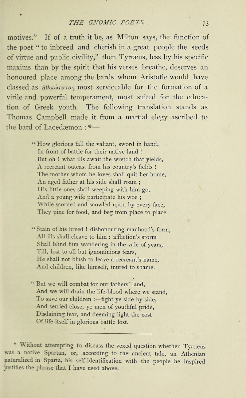 motives.” If of a truth it be, as Milton says, the function of the poet “ to inbreed and cherish in a great people the seeds of virtue and public civility,” then Tyrtseus, less by his specific maxims than by the spirit that his verses breathe, deserves an honoured place among the bards whom Aristotle would have classed as fidiKwraro'., most serviceable for the formation of a virile and powerful temperament, most suited for the educa- tion of Greek youth. The following translation stands as Thomas Campbell made it from a martial elegy ascribed to the bard of Lacedaemon : *— ‘ ‘ How glorious fall the valiant, sword in hand, In front of battle for their native land ! But oh ! what ills await the wretch that yields, A recreant outcast from his country’s fields ! The mother whom he loves shall quit her home, An aged father at his side shall roam ; His little ones shall weeping with him go, And a young wife participate his woe ; While scorned -and scowled upon by every face, They pine for food, and beg from place to place. “ Stain of his breed ! dishonouring manhood’s form, All ills shall cleave to him : affliction’s storm Shall blind him wandering in the vale of years, Till, lost to all but ignominious fears, He shall not blush to leave a recreant’s name, And children, like himself, inured to shame. “ But we will combat for our fathers’ land, And we will drain the life-blood where we stand, To save our children :—fight ye side by side, And serried close, ye men of youthful pride, Disdaining fear, and deeming light the cost Of life itself in glorious battle lost. * \\ ithout attempting to discuss the vexed question whether Tyrt2eus was a native Spartan, or, according to the ancient tale, an Athenian naturalized in Sparta, his self-identification with the people he inspired justifies the phrase that I have used above.