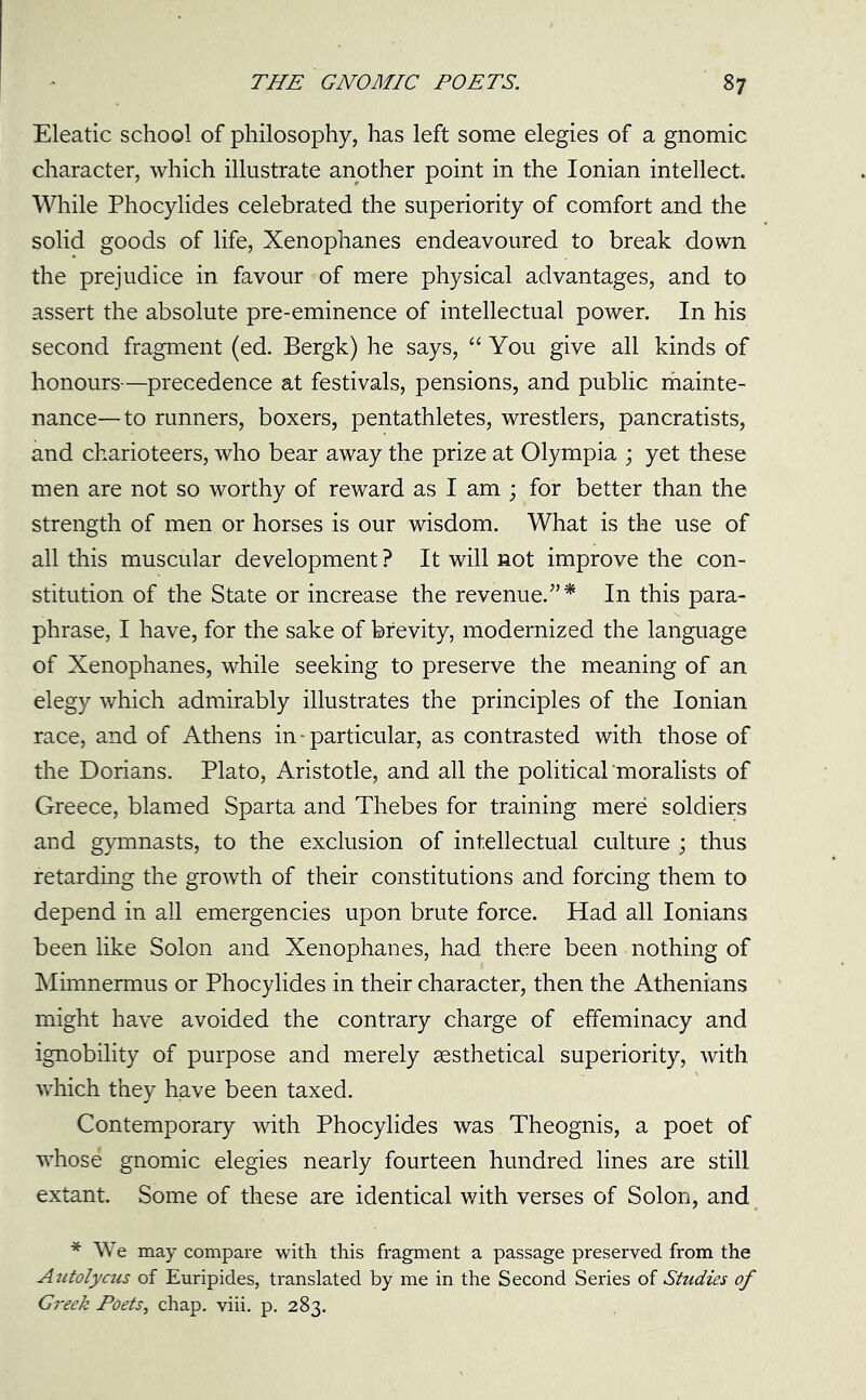 Eleatic school of philosophy, has left some elegies of a gnomic character, which illustrate another point in the Ionian intellect. While Phocylides celebrated the superiority of comfort and the solid goods of life, Xenophanes endeavoured to break down the prejudice in favour of mere physical advantages, and to assert the absolute pre-eminence of intellectual power. In his second fragment (ed. Bergk) he says, “You give all kinds of honours—precedence at festivals, pensions, and public mainte- nance—to runners, boxers, pentathletes, wrestlers, pancratists, and charioteers, who bear away the prize at Olympia ; yet these men are not so worthy of reward as I am ; for better than the strength of men or horses is our wisdom. What is the use of all this muscular development ? It will not improve the con- stitution of the State or increase the revenue.”* In this para- phrase, I have, for the sake of brevity, modernized the language of Xenophanes, while seeking to preserve the meaning of an elegy which admirably illustrates the principles of the Ionian race, and of Athens in - particular, as contrasted with those of the Dorians. Plato, Aristotle, and all the political moralists of Greece, blamed Sparta and Thebes for training mere soldiers and gymnasts, to the exclusion of intellectual culture ; thus retarding the growth of their constitutions and forcing them to depend in all emergencies upon brute force. Had all Ionians been like Solon and Xenophanes, had there been nothing of Mimnermus or Phocylides in their character, then the Athenians might have avoided the contrary charge of effeminacy and ignobility of purpose and merely sesthetical superiority, with which they have been taxed. Contemporary with Phocylides was Theognis, a poet of whose gnomic elegies nearly fourteen hundred lines are still extant. Some of these are identical with verses of Solon, and * We may compare with this fragment a passage preserved from the Autolycus of Euripides, translated by me in the Second Series of Studies of Greek Poets, chap. viii. p. 283.