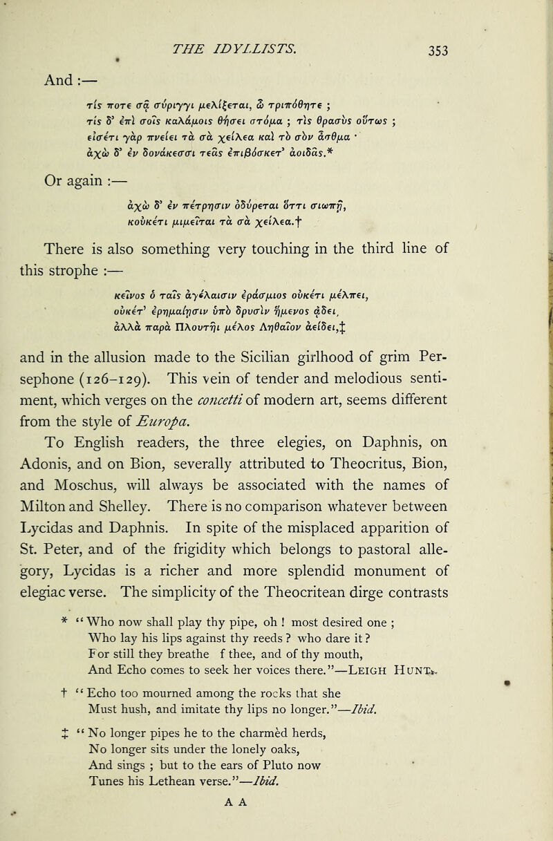And tIs ttotc (Ta, ffvpiyyi 3) Tpiir6Qr]Te ; tls S’ iirl <to?s KaAd/iois 07j(rei aropia ; t\s dpaavs ovrus ; elffen yap irveiei to era ^etAea na\ rb abv avO/xa * ax& S’ ev bovaneffcri reas tmf$6(WeT> aotSas.* Or again :— ax& S’ iv nerprjmv oBvperai Htti (numri, kovk4ti [xifj.€iTai ra aa xdAea.f There is also something very touching in the third line of this strophe :— kuvos 6 Tats ayi\ai(Tiv ipaff/jiios ou/een peXirei, ouiceV ipr]/j.a(ricrLv uirb Spvfflv T/ipevos adei, aAAa ttapa UAovTrji /jl£\os Arj6a?ov aei8et,J and in the allusion made to the Sicilian girlhood of grim Per- sephone (126-129). This vein of tender and melodious senti- ment, which verges on the concetti of modern art, seems different from the style of Enropa. To English readers, the three elegies, on Daphnis, on Adonis, and on Bion, severally attributed to Theocritus, Bion, and Moschus, will always be associated with the names of Milton and Shelley. There is no comparison whatever between Lycidas and Daphnis. In spite of the misplaced apparition of St. Peter, and of the frigidity which belongs to pastoral alle- gory, Lycidas is a richer and more splendid monument of elegiac verse. The simplicity of the Theocritean dirge contrasts * “ Who now shall play thy pipe, oh ! most desired one ; Who lay his lips against thy reeds ? who dare it ? For still they breathe f thee, and of thy mouth, And Echo comes to seek her voices there.”—Leigh Hunx^ t “ Echo too mourned among the rocks that she Must hush, and imitate thy lips no longer. ”—Ibid. J “No longer pipes he to the charmed herds, No longer sits under the lonely oaks, And sings ; but to the ears of Pluto now Tunes his Lethean verse.”—Ibid. A A