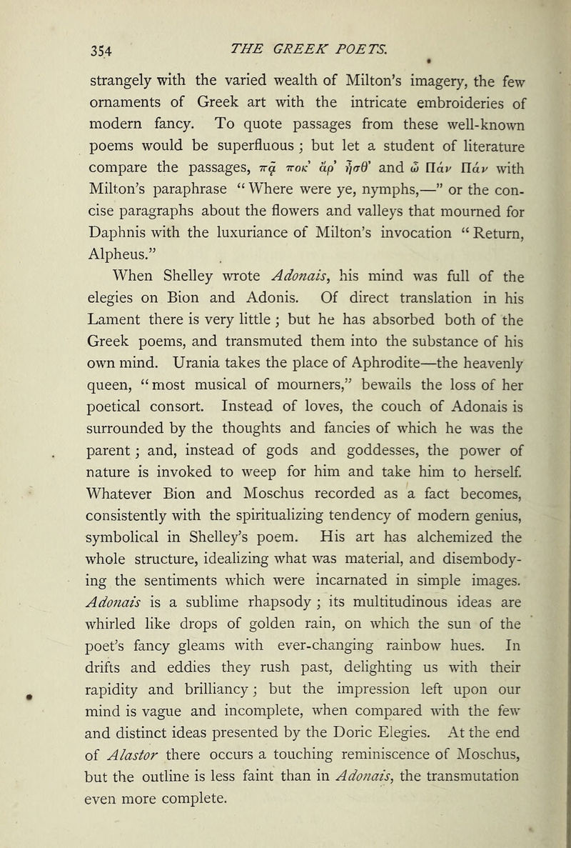 strangely with the varied wealth of Milton’s imagery, the few ornaments of Greek art with the intricate embroideries of modern fancy. To quote passages from these well-known poems would be superfluous ; but let a student of literature compare the passages, na nod ap and w tldv ndv with Milton’s paraphrase “ Where were ye, nymphs,—” or the con- cise paragraphs about the flowers and valleys that mourned for Daphnis with the luxuriance of Milton’s invocation “ Return, Alpheus.” When Shelley wrote Adonais, his mind was full of the elegies on Bion and Adonis. Of direct translation in his Lament there is very little; but he has absorbed both of the Greek poems, and transmuted them into the substance of his own mind. Urania takes the place of Aphrodite—the heavenly queen, “ most musical of mourners,” bewails the loss of her poetical consort. Instead of loves, the couch of Adonais is surrounded by the thoughts and fancies of which he was the parent; and, instead of gods and goddesses, the power of nature is invoked to weep for him and take him to herself. Whatever Bion and Moschus recorded as a fact becomes, consistently with the spiritualizing tendency of modern genius, symbolical in Shelley’s poem. His art has alchemized the whole structure, idealizing what was material, and disembody- ing the sentiments which were incarnated in simple images. Adonais is a sublime rhapsody ; its multitudinous ideas are whirled like drops of golden rain, on which the sun of the poet’s fancy gleams with ever-changing rainbow hues. In drifts and eddies they rush past, delighting us with their rapidity and brilliancy; but the impression left upon our mind is vague and incomplete, when compared with the few and distinct ideas presented by the Doric Elegies. At the end of Alastor there occurs a touching reminiscence of Moschus, but the outline is less faint than in Adonais, the transmutation even more complete.