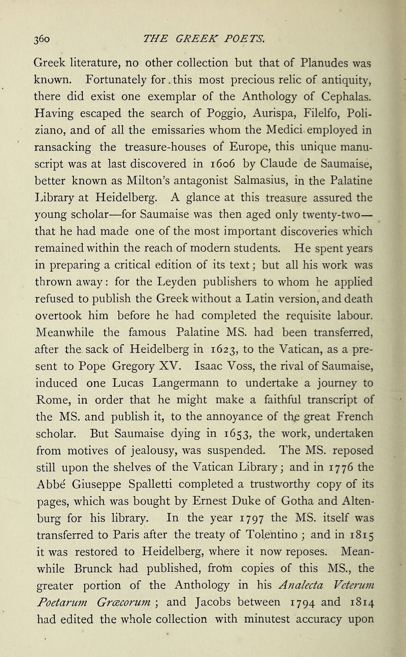 Greek literature, no other collection but that of Planudes was known. Fortunately for. this most precious relic of antiquity, there did exist one exemplar of the Anthology of Cephalas. Having escaped the search of Poggio, Aurispa, Filelfo, Poli- ziano, and of all the emissaries whom the Medici employed in ransacking the treasure-houses of Europe, this unique manu- script was at last discovered in 1606 by Claude de Saumaise, better known as Milton’s antagonist Salmasius, in the Palatine Library at Heidelberg. A glance at this treasure assured the young scholar—for Saumaise was then aged only twenty-two— that he had made one of the most important discoveries which remained within the reach of modern students. He spent years in preparing a critical edition of its text; but all his work was thrown away: for the Leyden publishers to whom he applied refused to publish the Greek without a Latin version, and death overtook him before he had completed the requisite labour. Meanwhile the famous Palatine MS. had been transferred, after the. sack of Heidelberg in 1623, to the Vatican, as a pre- sent to Pope Gregory XV. Isaac Voss, the rival of Saumaise, induced one Lucas Langermann to undertake a journey to Rome, in order that he might make a faithful transcript of the MS. and publish it, to the annoyance of th,e great French scholar. But Saumaise dying in 1653, the work, undertaken from motives of jealousy, was suspended. The MS. reposed still upon the shelves of the Vatican Library; and in 1776 the Abbe Giuseppe Spalletti completed a trustworthy copy of its pages, which was bought by Ernest Duke of Gotha and Alten- burg for his library. In the year 1797 the MS. itself was transferred to Paris after the treaty of Tolentino ; and in 1815 it was restored to Heidelberg, where it now reposes. Mean- while Brunck had published, frotn copies of this MS., the greater portion of the Anthology in his Analecta Veterum Poetarum Grcecorum ; and Jacobs between 1794 and 1814 had edited the whole collection with minutest accuracy upon