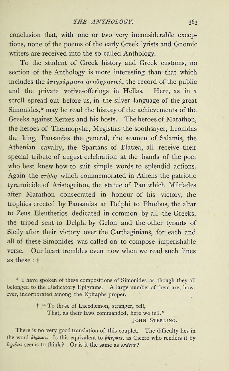 conclusion that, with one or two very inconsiderable excep- tions, none of the poems of the early Greek lyrists and Gnomic writers are received into the so-called Anthology. To the student of Greek history and Greek customs, no section of the Anthology is more interesting than that which includes the eirLypafxiiaTa avadrjfiaTuca, the record of the public and the private votive-offerings in Hellas. Here, as in a scroll spread out before us, in the silver language of the great Simonides,* may be read the history of the achievements of the Greeks against Xerxes and his hosts. The heroes of Marathon, the heroes of Thermopylae, Megistias the soothsayer, Leonidas the king, Pausanias the general, the seamen of Salamis, the Athenian cavalry, the Spartans of Platsea, all receive their special tribute of august celebration at the hands of the poet who best knew how to suit simple words to splendid actions. Again the or //A/; which commemorated in Athens the patriotic tyrannicide of Aristogeiton, the statue of Pan which Miltiades after Marathon consecrated in honour of his victory, the trophies erected by Pausanias at Delphi to Phoebus, the altar to Zeus Eleutherios dedicated in common by all the Greeks, the tripod sent to Delphi by Gelon and the other tyrants of Sicily after their victory over the Carthaginians, for each and all of these Simonides was called on to compose imperishable verse. Our heart trembles even now when we read such lines as these : f * I have spoken of these compositions of Simonides as though they all belonged to the Dedicatory Epigrams. A large number of them are, how- ever, incorporated among the Epitaphs proper. t “To those of Lacedaemon, stranger, tell, That, as their laws commanded, here we fell. ” John Sterling. There is no very good translation of this couplet. The difficulty lies in the word pitnaat. Is this equivalent to prjrpcus, as Cicero who renders it by legibus seems to think ? Or is it the same as orders ?