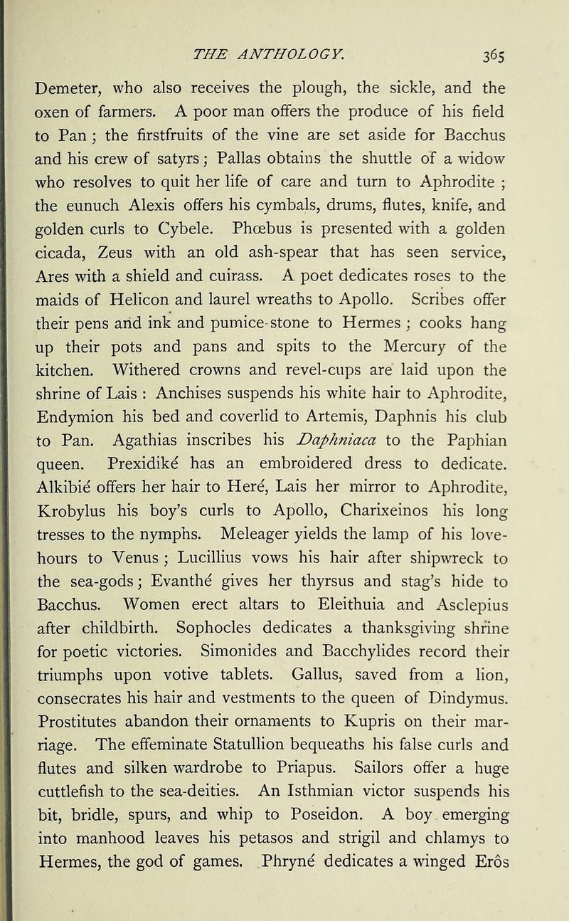Demeter, who also receives the plough, the sickle, and the oxen of farmers. A poor man offers the produce of his field to Pan; the firstfruits of the vine are set aside for Bacchus and his crew of satyrs; Pallas obtains the shuttle of a widow who resolves to quit her life of care and turn to Aphrodite ; the eunuch Alexis offers his cymbals, drums, flutes, knife, and golden curls to Cybele. Phoebus is presented with a golden cicada, Zeus with an old ash-spear that has seen service, Ares with a shield and cuirass. A poet dedicates roses to the maids of Helicon and laurel wreaths to Apollo. Scribes offer their pens and ink and pumice-stone to Hermes ; cooks hang up their pots and pans and spits to the Mercury of the kitchen. Withered crowns and revel-cups are laid upon the shrine of Lais : Anchises suspends his white hair to Aphrodite, Endymion his bed and coverlid to Artemis, Daphnis his club to Pan. Agathias inscribes his Daphniaca to the Paphian queen. Prexidike has an embroidered dress to dedicate. Alkibie offers her hair to Here, Lais her mirror to Aphrodite, Krobylus his boy’s curls to Apollo, Charixeinos his long tresses to the nymphs. Meleager yields the lamp of his love- hours to Venus ; Lucillius vows his hair after shipwreck to the sea-gods; Evanth^ gives her thyrsus and stag’s hide to Bacchus. Women erect altars to Eleithuia and Asclepius after childbirth. Sophocles dedicates a thanksgiving shrine for poetic victories. Simonides and Bacchylides record their triumphs upon votive tablets. Gallus, saved from a lion, consecrates his hair and vestments to the queen of Dindymus. Prostitutes abandon their ornaments to Kupris on their mar- riage. The effeminate Statullion bequeaths his false curls and flutes and silken wardrobe to Priapus. Sailors offer a huge cuttlefish to the sea-deities. An Isthmian victor suspends his bit, bridle, spurs, and whip to Poseidon. A boy emerging into manhood leaves his petasos and strigil and chlamys to Hermes, the god of games. Phryne dedicates a winged Eros