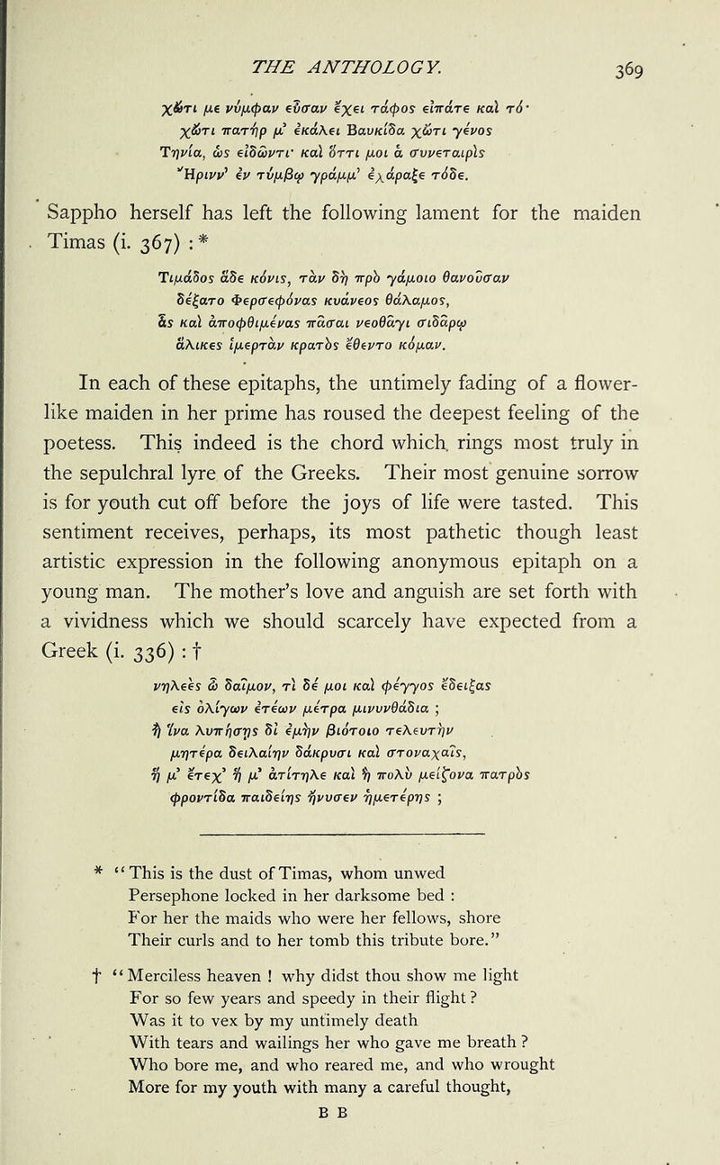 X&Tt pe vvp<pav evcrav %Xei Tatyos elwdre Kal t6• X^jTi ttolt^p p e/caA.et Bau/dSa x&Tl 7eVos Trivia, 00s eiduvri' Ka\ Htti poi a (TweraLpls *Hpivv’ eV Tvpficp ypapp* exdpa£e r6de. Sappho herself has left the following lament for the maiden Timas (i. 367) : * TipaSos a8e kovis, rav 51/ rrpb yapoio Qavovaav de£aro $epcr€<f)6vas Kvaveos daAapos, 5s Ka\ arrocpdipevas irdcai veoQayi cridapcp aXiKes ipeprav Kparbs eOevro K^pav. In each of these epitaphs, the untimely fading of a flower- like maiden in her prime has roused the deepest feeling of the poetess. This indeed is the chord which, rings most truly in the sepulchral lyre of the Greeks. Their most genuine sorrow is for youth cut off before the joys of life were tasted. This sentiment receives, perhaps, its most pathetic though least artistic expression in the following anonymous epitaph on a young man. The mother’s love and anguish are set forth with a vividness which we should scarcely have expected from a Greek (i. 336) : f vrjXees fi> boupov, rl 8e pun Kal (peyyos eSei^as els oXiycov irecov perpa pivvvdabLa ; ^ 'Iva \virr)<Tr)S dl eprjv fiioroio Te\evT7}v IAriTepa SeiAairiv bdupvai Kal (Trovaxais, 7] p erex % p’ arirr/Xe Kal 9) rroXu pei^ova rrarpbs <ppovriSa naideiris fjvvaev riperepris ; * “This is the dust of Timas, whom unwed Persephone locked in her darksome bed : For her the maids who were her fellows, shore Their curls and to her tomb this tribute bore.” t “Merciless heaven ! why didst thou show me light For so few years and speedy in their flight ? Was it to vex by my untimely death With tears and wailings her who gave me breath ? Who bore me, and who reared me, and who wrought More for my youth with many a careful thought, B B