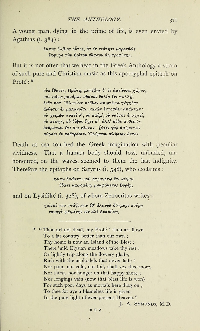 A young man, dying in the prime of life, is even envied by Agathias (i. 384) : <=/xirr)s oKfiios ovtos, ts tv ve6rr]TL p.apavdels eK(pvye t3]v jStoTov Baao'ov aXiTpoavvrjv. But it is not often that we hear in the Greek Anthology a strain of such pure and Christian music as this apocryphal epitaph on Prote: * ovk eOaves, UpdoTrj, p.ertl3rjs 5’ es a/xdvova x&pov, KaX vaieis /xav.dpoov v^ffovs 9a\iri %vi TroWfj, %v9a kolt ’HAvffiwv Trediav (TKipTCctra ytyr)6as &v6eauv tv p.a\aKo7tn, /ca/cwv enroaOev airavTcvv * ov Avne? <r\ ov Kav/x, ov vovltos tvoxAei, ov tteivfjs, ov 8tyos %xeL a?’ aAA’ ov8e ttodeivbs avOpdoTTMV %Tl <TOl /3 LOT OS ' £c£etS 7 OLp afxtpLTTTLtiS avyals tv KaOapcu<n,v ’OXv/xttov ttAfitfiov ovtos. Death at sea touched the Greek imagination with peculiar vividness. That a human body should toss, unburied, un- honoured, on the waves, seemed to them the last indignity. Therefore the epitaphs on Satyrus (i. 348), who exclaims : Keivcp SiV’fjevTi nal aTpvyeTcp en Ke?fxai vSaTi pLaivofxiva) /xep.(p6/xevos Bopey, and on Lysidike (i. 328), of whom Zenocritus writes -; Xcutcu (Tov TTa^ovcnv e9' aXfxvpa 8vcrp.ope Kovpr) vavrjye (pOifxtvrjs elv a\\ Avai8iKr], * “ Thou art not dead, my Prote ! thou art flown To a far country better than our own ; Thy home is now an Island of the Blest; There ’mid Elysian meadows take thy rest : Or lightly trip along the flowery glade, Rich with the asphodels that never fade ! Nor pain, nor cold, nor toil, shall vex thee more, Nor thirst, nor hunger on that happy shore ; Nor longings vain (now that blest life is won) For such poor days as mortals here drag on ; To thee for aye a blameless life is given In the pure light of ever-present Heaven.” J- A. Symonds, M.D. B B 2