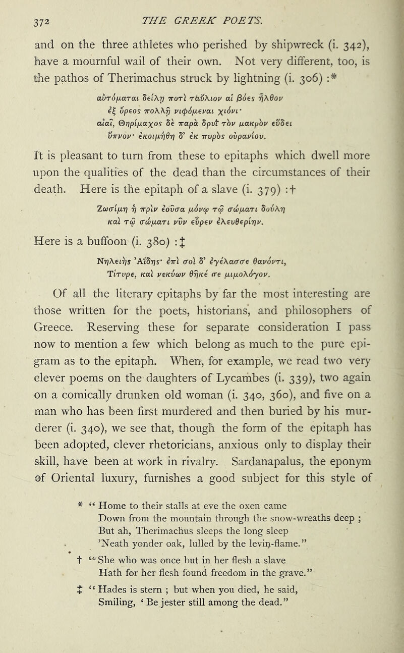 and on the three athletes who perished by shipwreck (i. 342), have a mournful wail of their own. Not very different, too, is the pathos of Therimachus struck by lightning (i. 306) :* avTOfMTai SetArj ttot\ rtivAiov at /3oes XQov e| upeos 7roA\fj VKp6p.evai xl&vl’ ala?, ®r)pip.axos 8e irapa 8put rbv tiaKpbv evSei vttvov ' iKoifJLT]dr] 8s e/c irvpbs oiipaviov. It is pleasant to turn from these to epitaphs which dwell more upon the qualities of the dead than the circumstances of their death. Here is the epitaph of a slave (i. 379) : + ZooffL/xr] 7] irp\v eovaa p.6v(p rep ad>p.ari SovArj na\ to3 (TcbpiaTL vvv evpev iA^vdepiTju. Here is a buffoon (i. 380) : J Nt?Aei^y 'AtSrjs’ iir\ (To\ S’ iyeAa(r<re Qavovn, TiTvpe, Kal vckvwu drjfce ere pup.o\6yov. Of all the literary epitaphs by far the most interesting are those written for the poets, historians, and philosophers of Greece. Reserving these for separate consideration I pass now to mention a few which belong as much to the pure epi- gram as to the epitaph. When, for example, we read two very clever poems on the daughters of Lycambes (i. 339), two again on a comically drunken old woman (i. 340, 360), and five on a man who has been first murdered and then buried by his mur- derer (i. 340), we see that, though the form of the epitaph has been adopted, clever rhetoricians, anxious only to display their skill, have been at work in rivalry. Sardanapalus, the eponym of Oriental luxury, furnishes a good subject for this style of * “ Home to their stalls at eve the oxen came Down from the mountain through the snow-wreaths deep ; But ah, Therimachus sleeps the long sleep ’Neath yonder oak, lulled by the levin-flame.” t She who was once but in her flesh a slave Hath for her flesh found freedom in the grave.” + “ Hades is stem ; but when you died, he said, Smiling, ‘ Be jester still among the dead.”