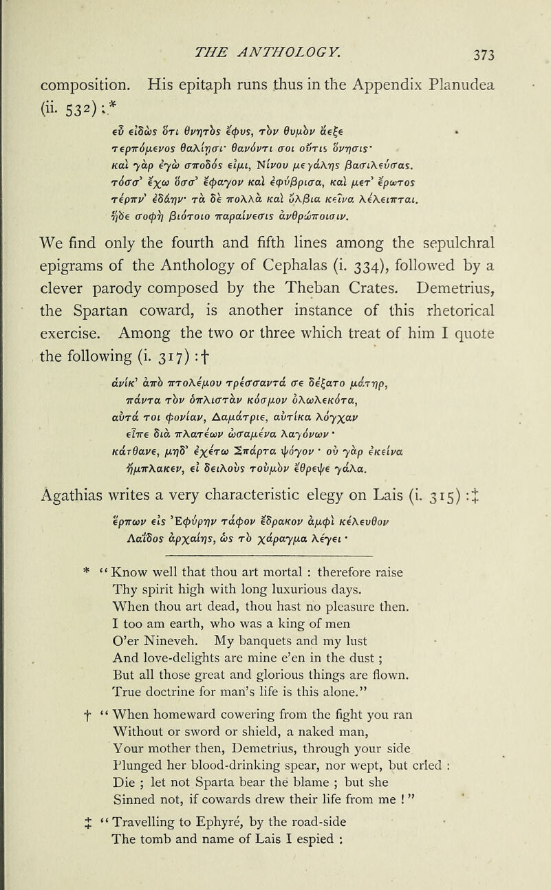 composition. His epitaph runs thus in the Appendix Planudea (ii- 532) v* e5 etScbs on OurjThs e<j)vs, Thu 6vfj.hu ae|e Tepiropeuos 6aXirtffi’ 6av6vn aroi owns our]<Tis’ Kal jap eyw cnrohhs elpi, Ntuov peydXrjs (iao'iXevcras. r6(ra i^co ocra e(payou Kal eqjvfipLaa, Kal fj.iT epwros repiru eSdifU’ ra 5e iroXXa Kal oXfiia Ketua XeXenrTaL, fyb'e (To(pT] $i6toio Trapaiueens duOpclmoiaiu. We find only the fourth and fifth lines among the sepulchral epigrams of the Anthology of Cephalas (i. 334), followed by a clever parody composed by the Theban Crates. Demetrius, the Spartan coward, is another instance of this rhetorical exercise. Among the two or three which treat of him I quote the following (i. 317) :f tm/c’ airh 7rT0A.ejU.0u TpeffcrauTa <re he^aro pd.TTfp, irduTa rhu OTrXio'Tau Khapou oXcaXeKhra, aura roi tpouiau, AapaTpie, avriKa Adjxav e?7T€ 81a TvKaTioJU wffapeua Xayhuoou ’ KarOaue, jtojS’ 'Sirdpra \poyou ’ 0v yap eKeiua jjpirXaKeu, el SeiXovs TOvp.hu eOpexpe yaXa. Agathias writes a very characteristic elegy on Lais (i. 315) :% epTrtoU els ’Ecpvpriu tacpou eSpaKou apcpl KeXevdou Aaidos apxatrjs, &>s Th \dpaypa Xeyei • * ‘1 Know well that thou art mortal : therefore raise Thy spirit high with long luxurious days. When thou art dead, thou hast no pleasure then. I too am earth, who was a king of men O’er Nineveh. My banquets and my lust And love-delights are mine e’en in the dust; But all those great and glorious things are flown. True doctrine for man’s life is this alone.” f ‘ ‘ When homeward cowering from the fight you ran Without or sword or shield, a naked man, Your mother then, Demetrius, through your side Blunged her blood-drinking spear, nor wept, but cried : Die ; let not Sparta bear the blame ; but she Sinned not, if cowards drew their life from me ! ” J “ Travelling to Ephyre, by the road-side The tomb and name of Lais I espied :