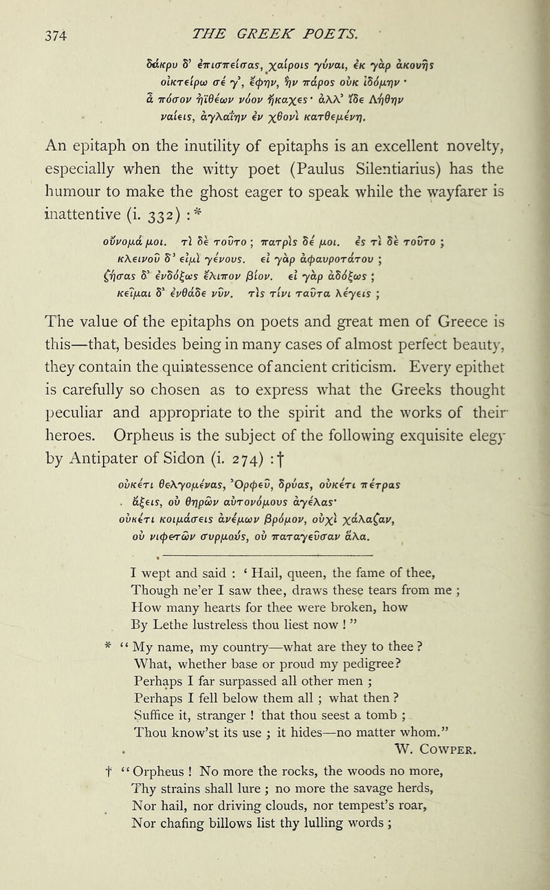 SttKpu S’ eirtcnreiaas, %«‘pots yvvai, £k yap aKovrjS ohcreipu) cri y, e<pr]v, $)v napos ovk i86fxriv ’ a 7roaou 7]Wewv v6ov fjKaxes’ aXX’ fSe Ar/drjv valsis, ayXa'iriv iv x^0VL KarOe/xei/rj. An epitaph on the inutility of epitaphs is an excellent novelty, especially when the witty poet (Paulus Silentiarius) has the humour to make the ghost eager to speak while the wayfarer is inattentive (i. 332) :* ovvo/xa poi. t\ 8e tovto ; iraTpls 8e fxoi. is rt 5e tovto ; KXeivov 5’ el/jit yivovs. et yap acpavpoTarov ; (fraas &I * * * 5 iv86j~ocs eXnrov fiiov. et yap a86£(as ; Ke7/iaL 85 eV0a8e vvv. t)s tlvl ravra \eyeis ; The value of the epitaphs on poets and great men of Greece is this—that, besides being in many cases of almost perfect beauty, they contain the quintessence of ancient criticism. Every epithet is carefully so chosen as to express what the Greeks thought peculiar and appropriate to the spirit and the works of their heroes. Orpheus is the subject of the following exquisite elegy by Antipater of Sidon (i. 274) : j ovk4ti OeXyofievas, 50pcpev, dpvas, ovkItl ttirpas ■ &£eis, ov Oripwv avTov6[xovs aye\as‘ ovk4tl Koip-aaeis avi/xcov (ipSpov, ovx). x&XaQav, ov vL<pe^uv o’vppavs, ov Trarayevcrav aXa. I wept and said : ‘ Hail, queen, the fame of thee, Though ne’er I saw thee, draws these tears from me ; How many hearts for thee were broken, how By Lethe lustreless thou liest now ! ” * ‘‘ My name, my country—what are they to thee ? What, whether base or proud my pedigree? Perhaps I far surpassed all other men ; Perhaps I fell below them all ; what then ? Suffice it, stranger ! that thou seest a tomb ; Thou know’st its use ; it hides—no matter whom.” W. Cowper. f “ Orpheus ! No more the rocks, the woods no more, Thy strains shall lure ; no more the savage herds, Nor hail, nor driving clouds, nor tempest’s roar. Nor chafing billows list thy lulling words ;