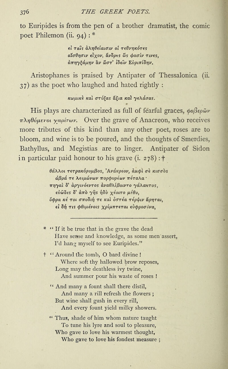 to Euripides is from the pen of a brother dramatist, the comic poet Philemon (ii. 94) : * el rah aXr]9eiaun.v ol TeOuriKdres oXaOrjcriv elyoi/, fo'Spfcs c6s <j>a<riv Tives, cnTrr}y^d[XT]u dv wctt5 Ibelv EvpnriSrju. Aristophanes is praised by Antipater of Thessalonica (ii. 37) as the poet who laughed and hated rightly : Kca/juice Kal arv£as a£ia Kal yeXaaas. His plays are characterized as full of fearful graces, tyofiepiov 7r\r)06fjL£roi yaptrioy. Over the grave of Anacreon, who receives more tributes of this kind than any other poet, roses are to bloom, and wine is to be poured, and the thoughts of Smerdies, Bathyllus, and Megistias are to linger. Antipater of Sidon in particular paid honour to his grave (i. 278): + 6a\\oi T€TpctK6puju/3os, ’At’dupeov, aucpl ce Ki<r<rbs d/3pa re Aeificavcov Tropcpvpewv ireraXa ' ir-qyal S’ apyivdevros avaQAifioivTo yaXanros, evudes S’ airb yrjs r)5i/ yeoiro \ae9v, ocppa Ke roi (nrobir] re Kal ocTTea Tepiptv dprjrai, el 877 ns (j)9ip.evois xp‘V7rTeTai eixppoauj'a, * “ If it be true that in the grave the dead Have sense and knowledge, as some men'assert, I’d hang myself to see Euripides.” f ‘£ Around the tomb, O bard divine ! Where soft thy hallowed brow reposes, Long may the deathless ivy twine, And summer pour his waste of roses ! “ And many a fount shall there distil, And many a rill refresh the flowers ; But wine shall gush in every rill, And every fount yield milky showers. “ Thus, shade of him whom nature taught To tune his lyre and soul to pleasure, Who gave to love his warmest thought, Who gave to love his fondest measure ;