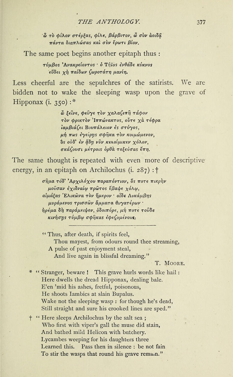 So rb (p'lAov crrip^as, </>/Ae, PapPLTOv, do avv aoiSa iravra biairASoffas teal avv epoon fSlov. The same poet begins another epitaph thus : rvfifios ’AvaKpeiovros • 6 Tdj'ios ivdaSe kvkvos evSei XV TraiSoov faporarr) fiaviv* Less cheerful are the sepulchres of the satirists. We are bidden not to wake the sleeping wasp upon the grave of Hipponax (i. 350) :* So £e?ve, (foevye rbv xa^aC€1TV Tdcpov tbv (ppiKrbv ’IwiroovaKTos, ovre %a riefopa lafifiia^i BovTrdAeLov is ffTvyos, fid) ttcios Syelprjs (T<pr\K.a rbv KOLfiSofievov, ts ovS’ iv abrj vvv KenoifiLKev x^Aov, <ncd£ov(n fierpois dpda ro£ev(ras emr). The same thought is repeated with even more of descriptive energy, in an epitaph on Archilochus (i. 287) : f arj/ia rod’ ’Ap^tA^xov 7rapcnr6vTiov, Us tv ore irLKprjv fiovaav ixdbvaup irpooros efiaif/e x^Acp, alfid^as 'EAiK&va rbv tffiepov ’ oibe AvKafiPrjs fivpdfievos rpiaaSov dfifiara d.vyarepaov • djpifia 5r) irapdfiznpov, odonrdpe, fid) irore rovbe Kivd)<rr)s Tvfificp fftprjKas i(pe£ofiivovf,i “ Thus, after death, if spirits feel, Thou mayest, from odours round thee streaming, A pulse of past enjoyment steal, And live again in blissful dreaming.” T. Moore. * “ Stranger, beware ! This grave hurls words like hail: Here dwells the dread Hipponax, dealing bale. E’en ’mid his ashes, fretful, poisonous, He shoots Iambics at slain Bupalus. Wake not the sleeping wasp : for though he’s dead, Still straight and sure his crooked lines are sped.” f “ Here sleeps Archilochus by the salt sea ; Who first with viper’s gall the muse did stain, And bathed mild Helicon with butchery. Lycambes weeping for his daughters three Learned this. Pass then in silence : be not fain To stir the wasps that round his grave remain.”