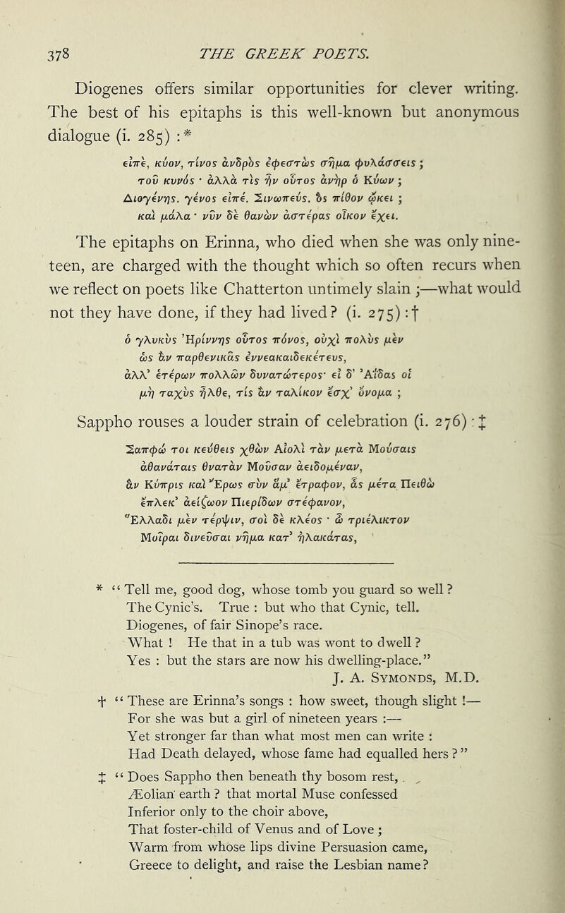 Diogenes offers similar opportunities for clever writing. The best of his epitaphs is this well-known but anonymous dialogue (i. 285) :* €i7re, kxjov, rlvos &v8pbs ecpeo’rciis arrifia (pvXaa'eTeis; rov kvv6s • dXXa rls ifv ovtos av'bp 6 Kvuv ; Aloyevrjs. yevos erne. Zivocirevs. bs irldov (picei ; Kai paXa ‘ vvv 8e Qavuv aarepas oIkov ex(l- The epitaphs on Erinna, who died when she was only nine- teen, are charged with the thought which so often recurs when we reflect on poets like Chatter ton untimely slain ;—what would not they have done, if they had lived? (i. 275) :f 6 yXvKvs ’HpLi/vrjs ovtos tt6vos, ovxl 7roAus fiev &s Uv irapdeviKas evveanaibeKeTevs, aXX’ erepcav ttoXXwv Svvar At epos’ el 8’ ’A'/'Sas ol p.7] raxvs ^ A0e, ris tev raXlnov eatf fivofia ; Sappho rouses a louder strain of celebration (i. 276): + ’Saircpci tol KevOcis x^^v AtoAi rav fierce Movcrais dQavdrais Gvarav Moucrai/ aet8ofievav, hv Kim pis Kai pcos ffvv dfi erpaepov, as fiera Ilet0& eirXeic aeifaov Ihepl8uv areepavov, EAAaSi piev repipiv, <rol 8e KXeos ’ 3) rpieXiKTOV Motpai Sivevcai vrjfia tear 7]Xaicd.Tas, * “Tell me, good dog, whose tomb you guard so well ? The Cynic’s. True : but who that Cynic, tell. Diogenes, of fair Sinope’s race. What ! He that in a tub was wont to dwell ? Yes : but the stars are now his dwelling-place.” J. A. Symonds, M.D. + “ These are Erinna’s songs : how sweet, though slight !— For she was but a girl of nineteen years Yet stronger far than what most men can write : Had Death delayed, whose fame had equalled hers ? ” X “ Does Sappho then beneath thy bosom rest,. yEolian earth ? that mortal Muse confessed Inferior only to the choir above, That foster-child of Venus and of Love ; Warm from whose lips divine Persuasion came, Greece to delight, and raise the Lesbian name ?