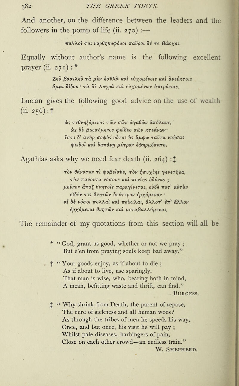 And another, on the difference between the leaders and the followers in the pomp of life (ii. 270) :— TroWol roi vap6r]Ko(p6poL ttavpoL 8e re fiaKxoi. Equally without author’s name is the following excellent prayer (ii. 271) : * Zev fiacrtAev ra p.\v ecrflAa /cal €vxop.4vois Kal avevKrois ap.fj.1 Sldov * ra 5e Avypa /cal evxofJLevoov airepvKOis. Lucian gives the following good advice on the use of wealth (ii. 256): f cos redi/ri£6p.evos roov (Tcov ayadoov airdAave, cos 8e fiiooffSixevos (peiSeo ffuv Kreavoov ecrrt 8’ av)]p ffocpbs ovros ts tip.(poo ravra voijffas (peitio? Kal bairdinj fierpov Z(pr]pp.6aaro. Agathias asks why we need fear death (ii. 264) rbv Oavarnv t! <po^G<rQe, rbv ijaux^s yeverrjpa, rbv iravovra v6<rovs Kal ttcvit]s obvvas ; /ulovvov aira£ Qvr)rois Trapayiverai, oi>8e nor avrbv e78ev tls Qviproov Sevrepov Zpx6p*vov ’ at 8e v6aoi iroAAal Kal iroiKiAai, &AAor* iir' &AAov ZpxApsvai dvTjroov Kal p*raf5aKA6p.evai. The remainder of my quotations from this section will all be * “ God, grant us good, whether or not we pray ; But e’en from praying souls keep bad away.” . f “Your goods enjoy, as if about to die ; As if about to live, use sparingly. That man is wise, who, bearing both in mind, A mean, befitting waste and thrift, can find.” Burgess. J “ Why shrink from Death, the parent of repose, The cure of sickness and all human woes ? As through the tribes of men he speeds his way, Once, and but once, his visit he will pay ; Whilst pale diseases, harbingers of pain, Close on each other crowd—an endless train.” W. Shepherd.