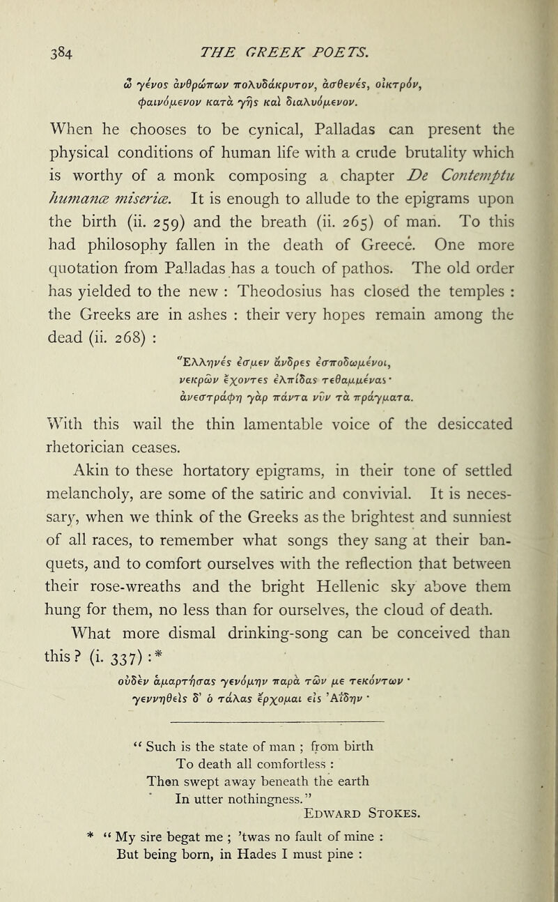 & yevos avOpwTruv iroAvBaKpuTOV, affdeves, olnrp6v, <paiv6p.evov Kara yrjs Kal Sia\v6p.evov. When he chooses to be cynical, Palladas can present the physical conditions of human life with a crude brutality which is worthy of a monk composing a chapter De, Contemptu humancR miserice. It is enough to allude to the epigrams upon the birth (ii. 259) and the breath (ii. 265) of man. To this had philosophy fallen in the death of Greece. One more quotation from Palladas has a touch of pathos. The old order has yielded to the new : Theodosius has closed the temples : the Greeks are in ashes : their very hopes remain among the dead (ii. 268) : “EA\y]ves earp.ev &v$pes iffiroSw/ievoi, veKpaiv exovres eAirlfias TeQap.fx.evas' avearpatpri yap iravra vvv ra Tvpayp.ara. With this wail the thin lamentable voice of the desiccated rhetorician ceases. Akin to these hortatory epigrams, in their tone of settled melancholy, are some of the satiric and convivial. It is neces- sary, when we think of the Greeks as the brightest and sunniest of all races, to remember what songs they sang at their ban- quets, and to comfort ourselves with the reflection that between their rose-wreaths and the bright Hellenic sky above them hung for them, no less than for ourselves, the cloud of death. What more dismal drinking-song can be conceived than this? (i. 337) :* ov8e»/ a/xapT-fjaas yev6p.r\v trapa toov p.e tskovtuv ’ yevvTjOels S’ 6 raAas epxo/aai els ’AiStjv ’ “ Such is the state of man ; from birth To death all comfortless : Then swept away beneath the earth In utter nothingness.” Edward Stokes. My sire begat me ; ’twas no fault of mine : But being born, in Hades I must pine :