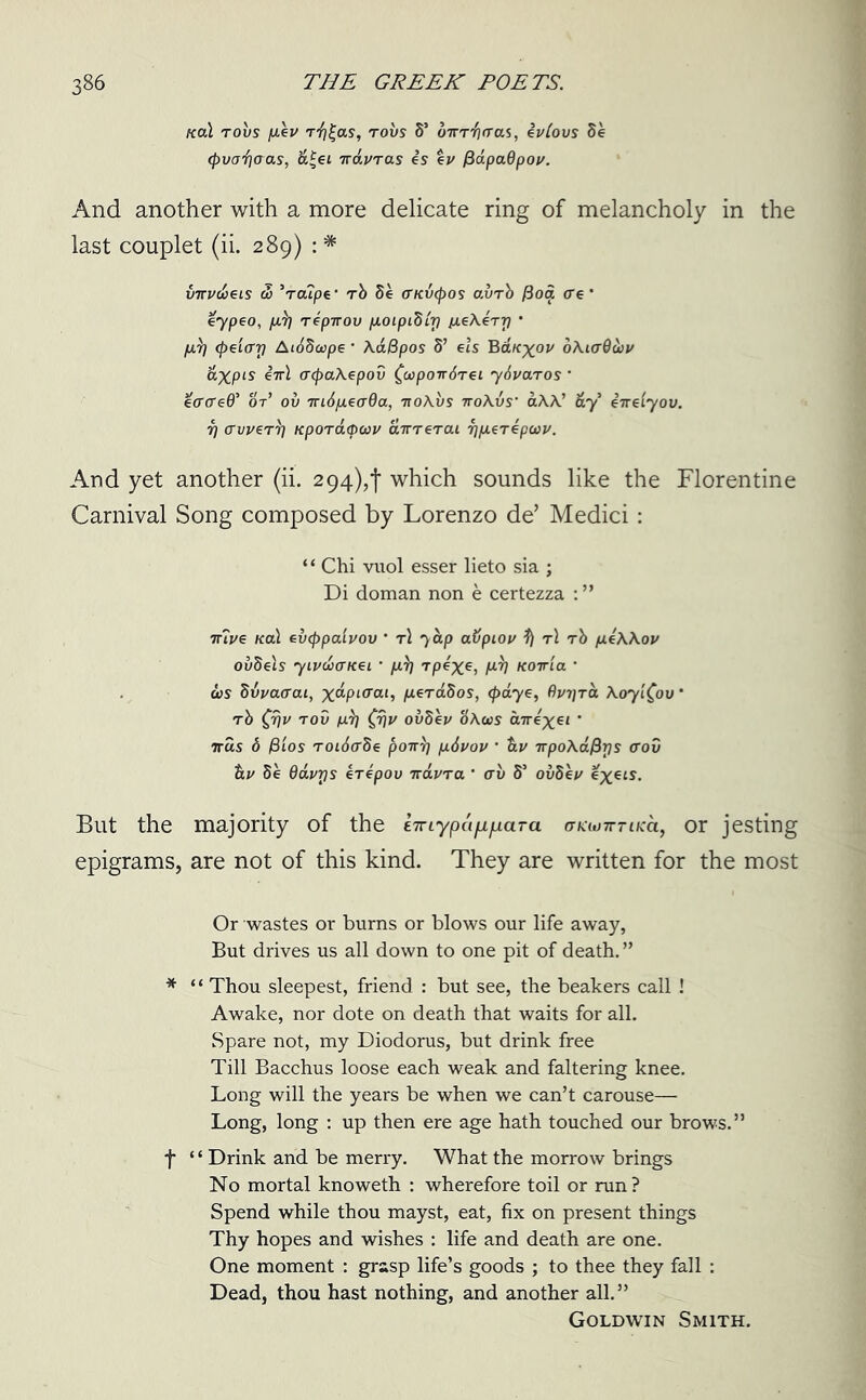 teal robs fiev r“i?|as, robs S’ b'lrr’fiaas, ivlovs Se (pvod/aas, &£ei irduras is ev /lapaOpoi/. And another with a more delicate ring of melancholy in the last couplet (ii. 289) : * imv&eis u> Vcupe- rb 8e (TKvtpos avrb fioa ere' eypeo, psp repirou peoipibir) peeXerr) * fj.7] (peiari Aibbcope ’ Aa&pos 8’ els Bauxov oXicrQwv &XPLS cepaXepov faponSrei ybvaros * eo’creO' or’ ou 7ri6p.ea0a, -itoXvs ttoXvs’ aAA.’ &y’ iirelyov. r] avver^ Kpordepeau airrerai 7]p.erepcov. And yet another (ii. 294)^ which sounds like the Florentine Carnival Song composed by Lorenzo de’ Medici: “ Chi vuol esser lieto sia ; Di doman non e certezza : ” trive kclL eveppaivov * rl 'yap abpiov ^ t\ rb peXXou ovbels 7Lvdcncei * /arj rpixe> H-'h Koiria ’ 6)S bvvaaai, xaptcai, perabos, <f>dye, f)vi]ra Xoyt^ov * rb £r)v rod p.)} £rjv ovbev HXus cnrixel * tt«s 8 j8ios roidabe poirr] p.6vov • irpoAdfiris <rov tiv be Gdvrjs erepou iravra ’ ab 8’ ouSev l?xets. But the majority of the kinypafifiaTa (TKimmica, or jesting epigrams, are not of this kind. They are written for the most Or wastes or burns or blows our life away, But drives us all down to one pit of death. ” * ‘ ‘ Thou sleepest, friend : but see, the beakers call ! Awake, nor dote on death that waits for all. Spare not, my Diodorus, but drink free Till Bacchus loose each weak and faltering knee. Long will the years be when we can’t carouse— Long, long : up then ere age hath touched our brows.” f ‘ ‘ Drink and be merry. What the morrow brings No mortal knoweth : wherefore toil or run? Spend while thou mayst, eat, fix on present things Thy hopes and wishes : life and death are one. One moment : grasp life’s goods ; to thee they fall : Dead, thou hast nothing, and another all.” Goldwin Smith.