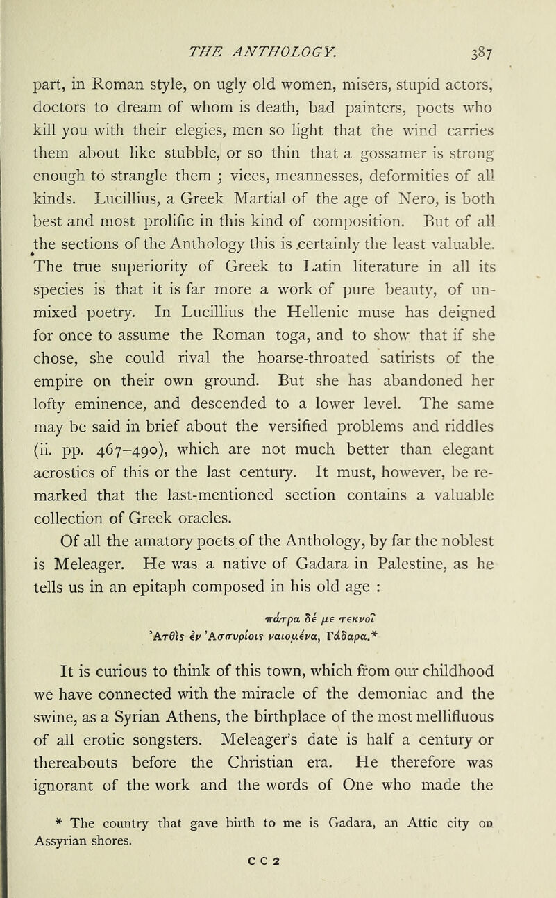 part, in Roman style, on ugly old women, misers, stupid actors, doctors to dream of whom is death, bad painters, poets who kill you with their elegies, men so light that the wind carries them about like stubble, or so thin that a gossamer is strong enough to strangle them ; vices, meannesses, deformities of all kinds. Lucillius, a Greek Martial of the age of Nero, is both best and most prolific in this kind of composition. But of all the sections of the Anthology this is .certainly the least valuable. The true superiority of Greek to Latin literature in all its species is that it is far more a work of pure beauty, of un- mixed poetry. In Lucillius the Hellenic muse has deigned for once to assume the Roman toga, and to show that if she chose, she could rival the hoarse-throated satirists of the empire on their own ground. But she has abandoned her lofty eminence, and descended to a lower level. The same may be said in brief about the versified problems and riddles (ii. pp. 467-490), which are not much better than elegant acrostics of this or the last century. It must, however, be re- marked that the last-mentioned section contains a valuable collection of Greek oracles. Of all the amatory poets of the Anthology, by far the noblest is Meleager. He was a native of Gadara in Palestine, as he tells us in an epitaph composed in his old age : Trdrpa 5e /ze renvoi ’ArOls iv ’A(T(TvpLOL9 vcuopieva, rdSapa.* It is curious to think of this town, which from our childhood we have connected with the miracle of the demoniac and the swine, as a Syrian Athens, the birthplace of the most mellifluous of all erotic songsters. Meleager’s date is half a century or thereabouts before the Christian era. He therefore was ignorant of the work and the words of One who made the * The country that gave birth to me is Gadara, an Attic city on Assyrian shores. c c 2