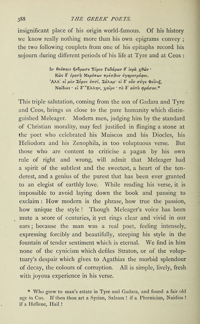 insignificant place of his origin world-famous. Of his history we know really nothing more than his own epigrams convey ; the two following couplets from one of his epitaphs record his sojourn during different periods of his life at Tyre and at Ceos : tv Oeonais tfvfipoocre Tvpos Tabaputv 6’ lepa x^^v ' KcSs S’ ipar\] Mepchrcwi/ irpecrfivv eyr)poTp6<pei. ’AAA’ el (lev 2vpos effffl, 'S.aXap.' el S’ ovv (Tvye ^oTvii^, NatStos • el S’ EWrjv, x°“Pe ‘ O’Vrb <ppaaov.* This triple salutation, coming from the son of Gadara and Tyre and Ceos, brings us close to the pure humanity which distin- guished Meleager. Modern men, judging him by the standard of Christian morality, may feel justified in flinging a stone at the poet who celebrated his Muiscos and his Diodes, his Heliodora and his Zenophila, in too voluptuous verse. But those who are content to criticise a pagan by his own rule of right and wrong, will admit that Meleager had a spirit of the subtlest and the sweetest, a heart of the ten- derest, and a genius of the purest that has been ever granted to an elegist of earthly love. While reading his verse, it is impossible to avoid laying down the book and pausing to exclaim : How modern is the phrase, how true the passion, how unique the style ! Though Meleager’s voice has been mute a score of centuries, it yet rings clear and vivid in our ears; because the man was a real poet, feeling intensely, expressing forcibly and beautifully, steeping his style in the fountain of tender sentiment which is eternal. We find in him none of the cynicism which defiles Straton, or of the volup- tuary’s despair which gives to Agathias the morbid splendour of decay, the colours of corruption. All is simple, lively, fresh with joyous experience in his verse. * Who grew to man’s estate in Tyre and Gadara, and found a fair old age in Cos. If then thou art a Syrian, Salaam ! if a Phoenician, Naidios ! if a Hellene, Hail !