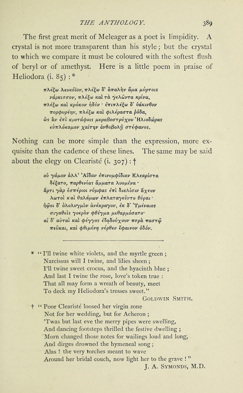 The first great merit of Meleager as a poet is limpidity. A crystal is not more transparent than his style; but the crystal to which we compare it must be coloured with the softest flush of beryl or of amethyst. Here is a little poem in praise of Heliodora (i. 85) 7rAe£co A evKoiou, nXe^w 5’ anaX^u fyua pvprois uapKLoaou, nXi^oo /cal ra yeXuura Kptua, nX4£u> /cal npoKou 7)hvv ' ininX4£w 5’ vaKiuOou nop<pvp4riv, nX4£(a /cal <piX4pa(TTa poda, oos $lu ini Kfjord<pois pvpo^ocrrpvxov 'HAtoScupas evnXonapou %atrr)U dvQofioXrj arr4(pauos. Nothing can be more simple than the expression, more ex- quisite than the cadence of these lines. The same may be said about the elegy on Cleariste (i. 307): j ov yapou aAA’ ’A'l'dau iniyvpKptdwu KXeaptcna d4£aro, napQeutas appara Xvopiua • apn yap icnrepLoi uvpcpas ini SikXio'iu &X€V1/ AcotoI nal GaXdpwu inXarayevvro 6vpai• t)$oi 5’ oXoXvyp.hu avinpayou, in 5’ 'Yp4uaios aiyaOels yoepbu cp64ypa ptQappocraro• at 5’ aural /cal (piyyos ihaZovxovv napa naarco nevKai, /cal <f>6ip4ua uipOeu 4(paiuou oh6u. * “ I’ll twine white violets, and the myrtle green ; Narcissus will I twine, and lilies sheen; I’ll twine sweet crocus, and the hyacinth blue ; And last I twine the rose, love’s token true : That all may form a wreath of beauty, meet To deck my Heliodora’s tresses sweet.” Goldwin Smith. t “ Poor Cleariste loosed her virgin zone Not for her wedding, but for Acheron ; ’Twas but last eve the merry pipes were swelling, And dancing footsteps thrilled the festive dwelling ; Mom changed those notes for wailings loud and long, And dirges drowned the hymeneal song ; Alas ! the very torches meant to wave Around her bridal couch, now light her to the grave ! ” J. A. Symonds, M.D.