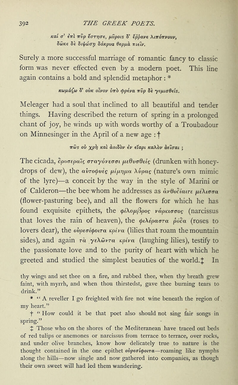 Kai <r’ eV\ irvp Haryae, f.ivpois S’ eppave \iir6irvovv, Stine Se Sirptiarj Sanpva Oeppa meiv. Surely a more successful marriage of romantic fancy to classic form was never effected even by a modern poet. This line again contains a bold and splendid metaphor : * Kapafa S’ ovk oivov virb (ppeva irvp Se 7epuaOeis. Meleager had a soul that inclined to all beautiful and tender things. Having described the return of spring in a prolonged chant of joy, he winds up with words worthy of a Troubadour on Minnesinger in the April of a new age : t irtis ov xpb nal aoiSbv ev eXapi naXbv adiaai ; The cicada, dpoGEpalg arayovEGGi fjLEdvGQeig (drunken with honey- drops of dew), the avrotyveg pipii^/xu Avpag (nature’s own mimic of the lyre)—a conceit by the way in the style of Marini or of Calderon—the bee-whom he addresses as ardu^iaire heXiggo. (flower-pasturing bee), and all the flowers for which he has found exquisite epithets, the (piXopiflpog vapiciGaog (narcissus that loves the rain of heaven), the (pCKipaGra poda (roses to lovers dear), the ovpEGityoLTa. upiva (lilies that roam the mountain sides), and again ra yeAwi'-a Kpira (laughing lilies), testify to the passionate love and to the purity of heart with which he greeted and studied the simplest beauties of the world. J In thy wings and set thee on a fire, and rubbed thee, when thy breath grew faint, with myrrh, and when thou thirstedst, gave thee burning tears to drink.” * “A reveller I go freighted with fire not wine beneath the region of my heart.” f “ How could it be that poet also should not sing fair songs in spring.” X Those who on the shores of the Mediteranean -have traced out beds of red tulips or anemones or narcissus from terrace to terrace, over rocks, and under olive branches, know how delicately true to nature is the thought contained in the one epithet ovpeaicpoLra—roaming like nymphs along the hills—now single and now gathered into companies, as though their own sweet will had led them wandering.