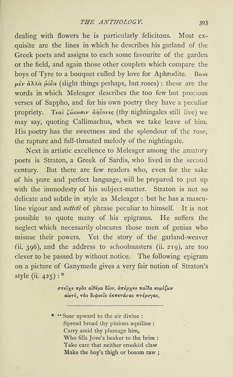 dealing with flowers he is particularly felicitous. Most ex- quisite are the lines in which he describes his garland of the Greek poets and assigns to each some favourite of the garden or the field, and again those other couplets which compare the boys of Tyre to a bouquet culled by love for Aphrodite. Bata fxlv aWa puSa (slight things perhaps, but roses) : these are the words in which Meleager describes the too few but precious verses of Sappho, and for his own poetry they have a peculiar propriety. Teat ZGovaiv arjdoi’eg (thy nightingales still live) we may say, quoting Callimachus, when we take leave of him. His poetry has the sweetness and the splendour of the rose, the rapture and full-throated melody of the nightingale. Next in artistic excellence to Meleager among the amatory poets is Straton, a Greek of Sardis, who lived in the second century. But there are few readers who, even for the sake of his pure and perfect language, will be prepared to put up with the immodesty of his subject-matter. Straton is not so delicate and subtle in style as Meleager : but he has a mascu- line vigour and nettete of phrase peculiar to himself. It is not possible to quote many of his epigrams. He suffers the neglect which necessarily obscures those men of genius who misuse their powers. Yet the story of the garland-weaver (ii. 396), and the address to schoolmasters (ii. 219), are too clever to be passed by without notice. The following epigram on a picture of Ganymede gives a very fair notion of Straton’s style (ii. 425) : * (TT€?X6 Ttpbs ctldepa d?ov, airepx^o Ttcufia ttopifav aUre, ras di(pvus eK7reTaaas TTrepiryas, * “ Soar upward to the air divine : Spread broad thy pinions aquiline : Carry amid thy plumage him, Who fills Jove’s beaker to the brim : Take care that neither crooked claw Make the boy’s thigh or bosom raw ;