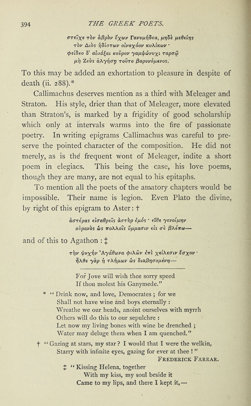 <rre?xe Tbv afipbv ixwv ravv/j.'fjdea, p-rfe fiedeirjs rbv Aibs rjSiarav olvox^ov kvXikwv ’ <pei8eo 8’ al/ud£cu Kovpov yap.\pwwxt Tapatp fir] Zei/s dAyfiar] tovto /3apvvop.euos. To this may be added an exhortation to pleasure in despite of death (ii. 288).* Callimachus deserves mention as a third with Meleager and Straton. His style, drier than that of Meleager, more elevated than Straton’s, is marked by a frigidity of good scholarship which only at intervals warms into the fire of passionate poetry. In writing epigrams Callimachus was careful to pre- serve the pointed character of the composition. He did not merely, as is the frequent wont of Meleager, indite a short poem in elegiacs. This being the case, his love poems, though they are many, are not equal to his epitaphs. To mention all the poets of the amatory chapters would be impossible. Their name is legion. Even Plato the divine, by right of this epigram to Aster: t affTtpas elcra0p€7s aar^p ip.6s ’ eWz yevolp.r\v ovpavbs as 7roAA.o?s 6p.p.a(Tiv ets tre /3Ae7ra>— and of this to Agathon : J T7?j/ \pvxTlv ’AyuOava (piAwv i-irl ^eiAea'ii' ecrxov ‘ 7)A0e yap f] tAt)p.a>v as Sia^T](Xop.ivy]— For Jove will wish thee sorry speed If thou molest his Ganymede.” * ‘ ‘ Drink now, and love, Democrates ; for we Shall not have wine and boys eternally : Wreathe we our heads, anoint ourselves with myrrh Others will do this to our sepulchre : Let now my living bones with wine be drenched ; Water may deluge them when I am quenched.” f “ Gazing at stars, my star ? I would that I were the welkin, Starry with infinite eyes, gazing for ever at thee ! ” Frederick Farrar. X “ Kissing Helena, together With my kiss, my soul beside it Came to my lips, and there I kept it,—