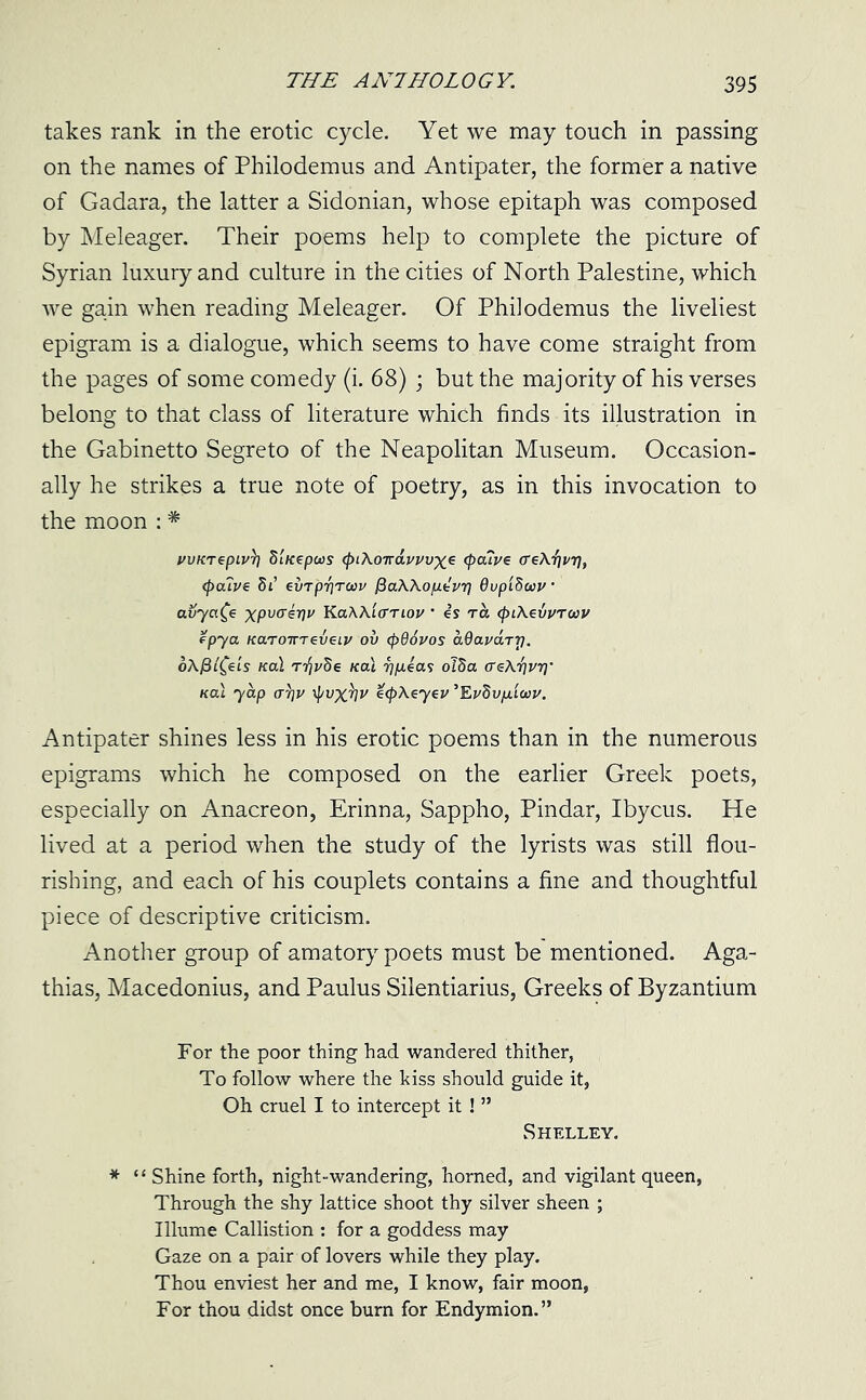 takes rank in the erotic cycle. Yet we may touch in passing on the names of Philodemus and Antipater, the former a native of Gadara, the latter a Sidonian, whose epitaph was composed by Meleager. Their poems help to complete the picture of Syrian luxury and culture in the cities of North Palestine, which we gain when reading Meleager. Of Philodemus the liveliest epigram is a dialogue, which seems to have come straight from the pages of some comedy (i. 68) ; but the majority of his verses belong to that class of literature which finds its illustration in the Gabinetto Segreto of the Neapolitan Museum. Occasion- ally he strikes a true note of poetry, as in this invocation to the moon : * rvKTepiv1? S'lKepws <pi\o-navvvx* <P°Tve cre\i]v77, <p<xiv€ 5t’ evTprjTwv ftaWop.kV'f} OupiSccv avyafe xputrerjv Ka\Aiorioz/ • is rh (piXeuvruv epya KaroirreveLi/ ov (p96vos aOavaTri. oAjSifeh /cal /cal 7)p.ias olda (Te\i]vr]' nal yap cry]v ityvx^v ecpAeyev ’Eudv/iicov. Antipater shines less in his erotic poems than in the numerous epigrams which he composed on the earlier Greek poets, especially on Anacreon, Erinna, Sappho, Pindar, Ibycus. He lived at a period when the study of the lyrists was still flou- rishing, and each of his couplets contains a fine and thoughtful piece of descriptive criticism. Another group of amatory poets must be mentioned. Aga- thias, Macedonius, and Paulus Silentiarius, Greeks of Byzantium For the poor thing had wandered thither, To follow where the kiss should guide it, Oh cruel I to intercept it ! ” Shelley. * ‘ ‘ Shine forth, night-wandering, horned, and vigilant queen, Through the shy lattice shoot thy silver sheen ; Illume Callistion : for a goddess may Gaze on a pair of lovers while they play. Thou enviest her and me, I know, fair moon, For thou didst once burn for Endymion.”