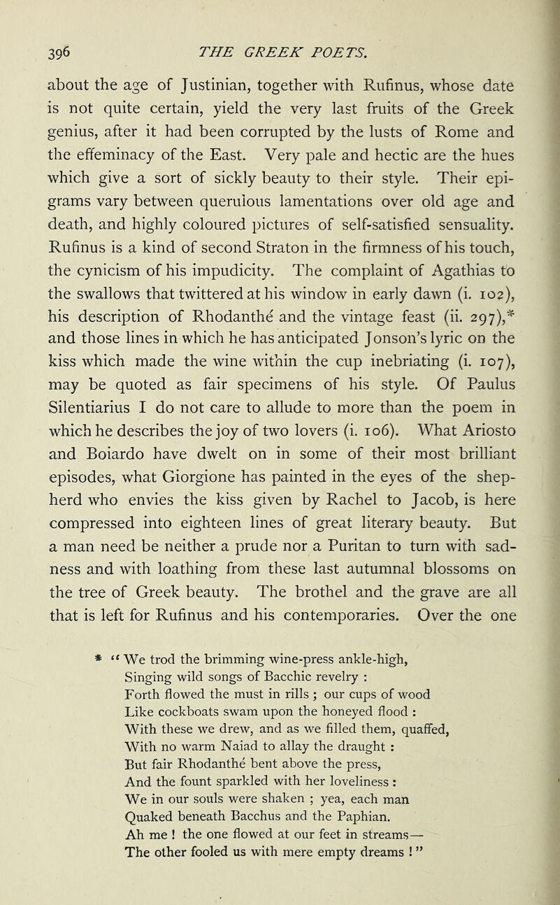 about the age of Justinian, together with Rufinus, whose date is not quite certain, yield the very last fruits of the Greek genius, after it had been corrupted by the lusts of Rome and the effeminacy of the East. Very pale and hectic are the hues which give a sort of sickly beauty to their style. Their epi- grams vary between querulous lamentations over old age and death, and highly coloured pictures of self-satisfied sensuality. Rufinus is a kind of second Straton in the firmness of his touch, the cynicism of his impudicity. The complaint of Agathias to the swallows that twittered at his window in early dawn (i. 102), his description of Rhodanthe and the vintage feast (ii. 297),* and those lines in which he has anticipated Jonson’s lyric on the kiss which made the wine within the cup inebriating (i. 107), may be quoted as fair specimens of his style. Of Paulus Silentiarius I do not care to allude to more than the poem in which he describes the joy of two lovers (i. 106). What Ariosto and Boiardo have dwelt on in some of their most brilliant episodes, what Giorgione has painted in the eyes of the shep- herd who envies the kiss given by Rachel to Jacob, is here compressed into eighteen lines of great literary beauty. But a man need be neither a prude nor a Puritan to turn with sad- ness and with loathing from these last autumnal blossoms on the tree of Greek beauty. The brothel and the grave are all that is left for Rufinus and his contemporaries. Over the one * “ We trod the brimming wine-press ankle-high, Singing wild songs of Bacchic revelry : Forth flowed the must in rills ; our cups of wood Like cockboats swam upon the honeyed flood : With these we drew, and as we filled them, quaffed, With no warm Naiad to allay the draught : But fair Rhodanthe bent above the press, And the fount sparkled with her loveliness : We in our souls were shaken ; yea, each man Quaked beneath Bacchus and the Paphian. Ah me ! the one flowed at our feet in streams— The other fooled us with mere empty dreams ! ”