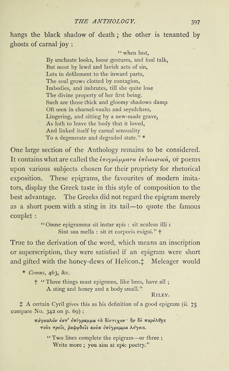 hangs the black shadow of death; the other is tenanted by ghosts of carnal joy : *‘ when lust, By unchaste looks, loose gestures, and foul talk, But most by lewd and lavish acts of sin, Lets in defilement to the inward parts, The soul grows clotted by contagion, Imbodies, and imbrutes, till she quite lose The divine property of her first being. Such are those thick and gloomy shadows damp Oft seen in charnel-vaults and sepulchres, Lingering, and sitting by a new-made grave, As loth to leave the body that it loved, And linked itself by carnal sensuality To a degenerate and degraded state.” * One large section of the Anthology remains to be considered. It contains what are called the jHiypa/quara fartiuiKTuca, or poems upon various subjects chosen for their propriety for rhetorical exposition. These epigrams, the favourites of modern imita- tors, display the Greek taste in this style of composition to the best advantage. The Greeks did not regard the epigram merely as a short poem with a sting in its tail—to quote the famous couplet : “ Omne epigramma sit instar apis : sit aculeus illi : Sint sua melia : sit et corporis exigui.” I True to the derivation of the word, which means an inscription or superscription, they were satisfied if an epigram were short and gifted with the honey-dews of Helicon.;}; Meleager would * Comus, 463, &c. f “ Three things must epigrams, like bees, have all ; A sting and honey and a body small. ” Riley. J A certain Cyril gives this as his definition of a good epigram (ii. 75 compare No. 342 on p. 69) : TraynaXov ear eTriypct^/xa rb diorixov • t)v TrapsAdrjs tovs Tpe?s, ficupcpbeis kovk ctti'ypap.p.a A^yets. “Two lines complete the epigram—or three : Write more ; you aim at epic poetry.”