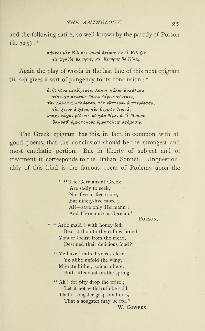 and the following satire, so well known by the parody of Porson (in 325):* TrauTes fxe v KtAi/ces kukoI a cepes' iu 8e K(Al£lv e?s ayadbs Kiuvpris, koX Ku>vprjs 8e KiAi|. Again the play of words in the last line of this next epigram (ii. 24) gives a sort of pungency to its conclusion : f ardl ic6pa p.eAi9p€irre, AaAos \a\ov apira^acra tcttlya irravcns dcura (pzpzis Te/ceo'ii', Thu KaAou a Aa\6e(T<ra, tbv svirrepov a 7ttepdtacra, tbv |eVoi/ a £e'tva, rbv OepLvbv Qepiva; kov'x) Taxos pfytis; ov yap Qepus ovSe biKaiov oAAw(T0’ v[j.votc6aovs vy.vott6\ois oriixacTLv. The Greek epigram has this, in fact, in common with all good poems, that the conclusion should be the strongest and most emphatic portion. But in liberty of subject and of treatment it corresponds to the Italian Sonnet. Unquestion- ably of this kind is the famous poem of Ptolemy upon the * “ The Germans at Greek Are sadly to seek, Not five in five-score, But ninety-five more ; All—save only Hermann ; And Hermann’s a German.” Porson. t “Attic maid ! with honey fed, Bear’st thou to thy callow brood Yonder locust from the mead, Destined their delicious food ? “Ye have kindred voices clear Ye alike unfold the wing, Migrate hither, sojourn here, Both attendant on the spring. ‘ ‘ Ah ! for pity drop the prize ; Let it not with truth be said, That a songster gasps and dies, That a songster may be fed.” W. COWPER.