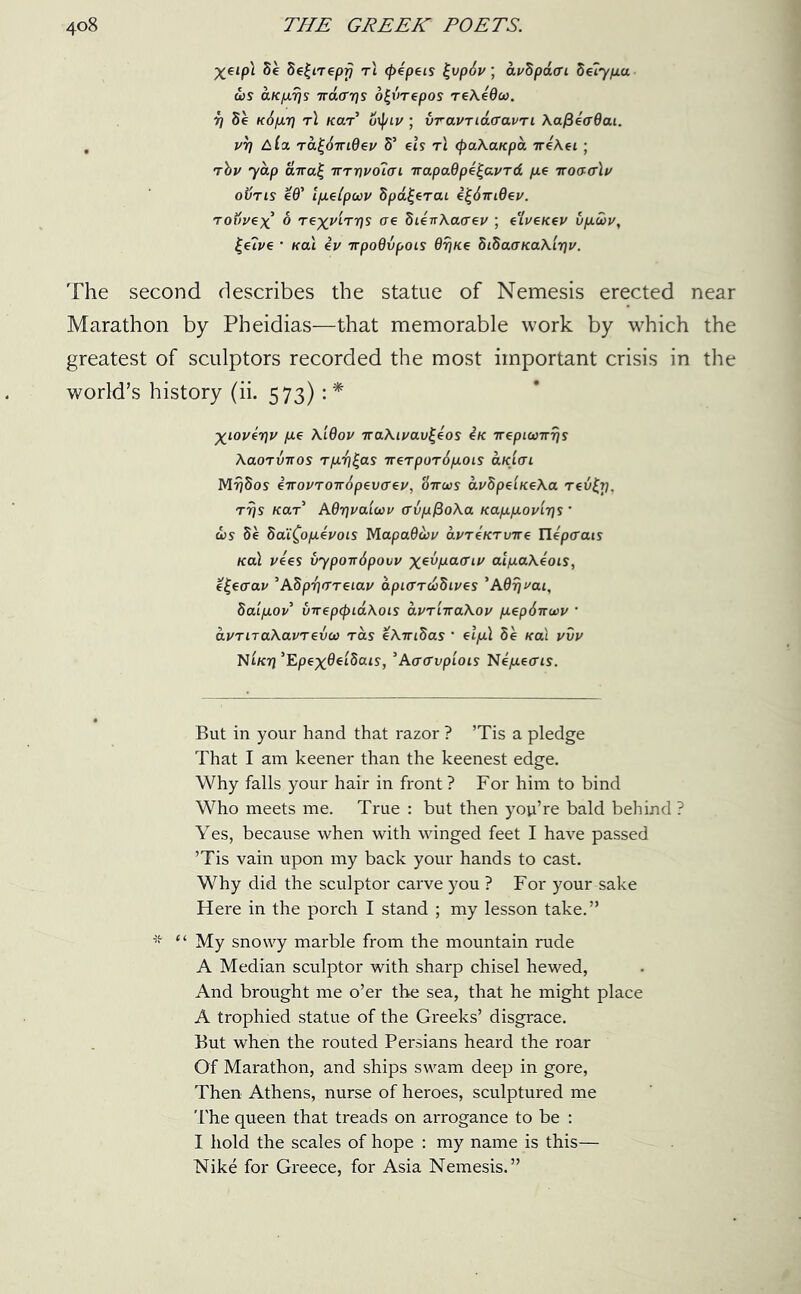 ^€/pl he he^irepr} rt <pepeis fyp6v; avhpaGi heiypta d)S ct.Kp.ris 7rd<rr]s ofyrepos reXeOco. r) he k6pli7 t! Kerr’ oij/ii/; vravriacravri XafieffOai. . vr? rafymQev S’ els t\ (paXaKpa rreXei ; rhv yap aira}~ tttt)v61gi TrapaQpefyvrd pie itoggIv oiins ed’ IpLelpuv hpafyrai efyiridev. rovvex o rexviT7)s ae hienXaaev; e'lveKev vp.wv, £e?ve • Kal ev irpoQvpois drjKe hihaaKaXlijv. The second describes the statue of Nemesis erected near Marathon by Pheidias—that memorable work by which the greatest of sculptors recorded the most important crisis in the world’s history (ii. 573): * Xioverjv pee X.iOov iraXivavfyos 4k TrepKoirris Xaorvrcos rp.^fys rrerporipiois clkIgi MrJSos eirovTOirdpevGeu, '6ttu>s avhpeiKeXa reify, rrjs Kar AOrjva'iuv avpfioXa Kap.p.ov'ir]s ’ ojs de hai^opevois MapaOiov avreKrvTre Tlipaats Kal vies byponipovv x^!xa(T[-v alpaXeois, efyarav ’ASp^areiav apiGnohives ’Afloat, haip.ov virep(f>id.Xois avriiraXov p.ep6irwv * dvriraXavrevct) ras eXwihas ’ elpil he Kal vvv Non] ’Epex^etSais, ’Aaavpiois NepLeais. But in your hand that razor ? ’Tis a pledge That I am keener than the keenest edge. Why falls your hair in front ? For him to bind Who meets me. True : but then you’re bald behind ? Yes, because when with winged feet I have passed ’Tis vain upon my back your hands to cast. Why did the sculptor carve you ? For your sake Here in the porch I stand ; my lesson take.” * “ My snowy marble from the mountain rude A Median sculptor with sharp chisel hewed, And brought me o’er the sea, that he might place A trophied statue of the Greeks’ disgrace. But when the routed Persians heard the roar Of Marathon, and ships swam deep in gore, Then Athens, nurse of heroes, sculptured me The queen that treads on arrogance to be : I hold the scales of hope : my name is this— Nike for Greece, for Asia Nemesis.”