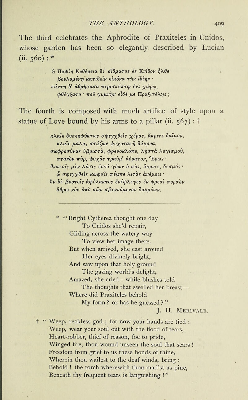 The third celebrates the Aphrodite of Praxiteles in Cnidos, whose garden has been so elegantly described by Lucian (ii. 560) : * j) Tlacpirj KvOipeia di offi/xaros is Kvihov tjAffe fSovAofiivr]' tear iHetv eindva tt]w lZ'n\v * TtdvTT] S’ ddp'fjaaaa TreptericeirTep iv\ x&PQ, (pOey^aro ’ 7rov yvfivrfv elde fie Hpu^LTeAifs ; The fourth is composed with much artifice of style upon a statue of Love bound by his arms to a pillar (ii. 567) : f tcAcue 5vaeK(pvKTWs (rcfuyxQeIs x*Pas, &Kpire Boufiov, nAciie fiaAa, errdfav ipyxoTanrj SaKpva, crw<f)po(rvvas v&ptcrra, eppevoKAdire, Atjctto. Aoyterfiov, 7TTavbv irvp, if/uxas rpav/i ddparov, yEpcos ’ 6//aro7s fiev Averts iffrl yocov 6 <ros, ’dteptre, Secr/ids • $ crcpLyxOds Kcctpots nifiire Airas avifiots • %v Se fSporots cupvAcLKTOS iveepAeyes iv (ppeal irvper'bv dOpet vvv inrb awv er^evvvfieuov Satcpdow. * ‘ ‘ Bright Cytherea thought one day To Cnidos she’d repair, Gliding across the watery way To view her image there. But when arrived, she cast around Her eyes divinely bright, And saw upon that holy ground The gazing world’s delight, Amazed, she cried— while blushes told The thoughts that swelled her breast— Where did Praxiteles behold My form ? or has he guessed ? ” J. PI. Merivale. t “ Weep, reckless god ; for now your hands are tied : Weep, wear your soul out with the flood of tears, Heart-robber, thief of reason, foe to pride, Winged fire, thou wound unseen the soul that sears ! Freedom from grief to us these bonds of thine, Wherein thou wailest to the deaf winds, bring : Behold ! the torch wherewith thou mad’st us pine, Beneath thy frequent tears is languishing ! ”