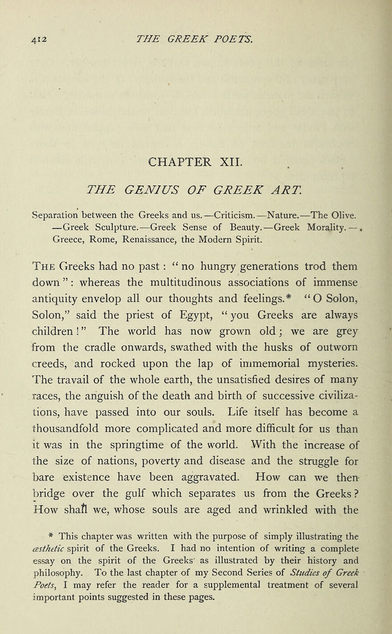 CHAPTER XII. THE GENIUS OF GREEK ART. Separation between the Greeks and us.—Criticism.—Nature.—The Olive. —Greek Sculpture.—Greek Sense of Beauty.—Greek Morality. —. Greece, Rome, Renaissance, the Modem Spirit. The Greeks had no past: “ no hungry generations trod them down ”: whereas the multitudinous associations of immense antiquity envelop all our thoughts and feelings.* “ O Solon, Solon,” said the priest of Egypt, “ you Greeks are always children! ” The world has now grown old; we are grey from the cradle onwards, swathed with the husks of outworn creeds, and rocked upon the lap of immemorial mysteries. The travail of the whole earth, the unsatisfied desires of many races, the anguish of the death and birth of successive civiliza- tions, have passed into our souls. Life itself has become a thousandfold more complicated and more difficult for us than it was in the springtime of the world. With the increase of the size of nations, poverty and disease and the struggle for bare existence have been aggravated. How can we then- bridge over the gulf which separates us from the Greeks ? How shaft we, whose souls are aged and wrinkled with the * This chapter was written with the purpose of simply illustrating the cesthetic spirit of the Greeks. I had no intention of writing a complete essay on the spirit of the Greeks' as illustrated by their history and philosophy. To the last chapter of my Second Series of Studies of Greek Poets, I may refer the reader for a supplemental treatment of several important points suggested in these pages.