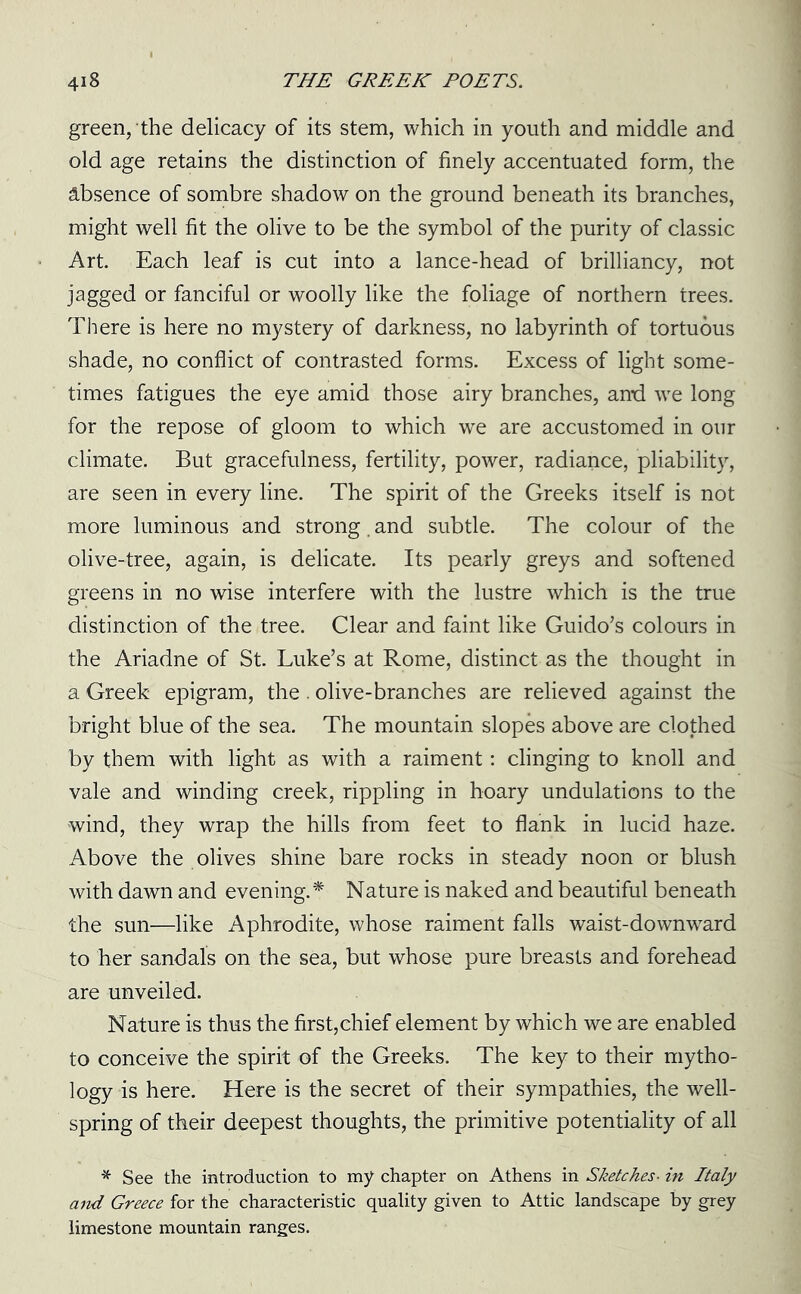 green, the delicacy of its stem, which in youth and middle and old age retains the distinction of finely accentuated form, the absence of sombre shadow on the ground beneath its branches, might well fit the olive to be the symbol of the purity of classic Art. Each leaf is cut into a lance-head of brilliancy, not jagged or fanciful or woolly like the foliage of northern trees. There is here no mystery of darkness, no labyrinth of tortuous shade, no conflict of contrasted forms. Excess of light some- times fatigues the eye amid those airy branches, and we long for the repose of gloom to which we are accustomed in our climate. But gracefulness, fertility, power, radiance, pliability, are seen in every line. The spirit of the Greeks itself is not more luminous and strong. and subtle. The colour of the olive-tree, again, is delicate. Its pearly greys and softened greens in no wise interfere with the lustre which is the true distinction of the tree. Clear and faint like Guido’s colours in the Ariadne of St. Luke’s at Rome, distinct as the thought in a Greek epigram, the. olive-branches are relieved against the bright blue of the sea. The mountain slopes above are clothed by them with light as with a raiment: clinging to knoll and vale and winding creek, rippling in hoary undulations to the wind, they wrap the hills from feet to flank in lucid haze. Above the olives shine bare rocks in steady noon or blush with dawn and evening.* Nature is naked and beautiful beneath the sun—like Aphrodite, whose raiment falls waist-downward to her sandals on the sea, but whose pure breasts and forehead are unveiled. Nature is thus the first,chief element by which we are enabled to conceive the spirit of the Greeks. The key to their mytho- logy is here. Here is the secret of their sympathies, the well- spring of their deepest thoughts, the primitive potentiality of all * See the introduction to my chapter on Athens in Sketches■ in Italy and Greece for the characteristic quality given to Attic landscape by grey limestone mountain ranges.