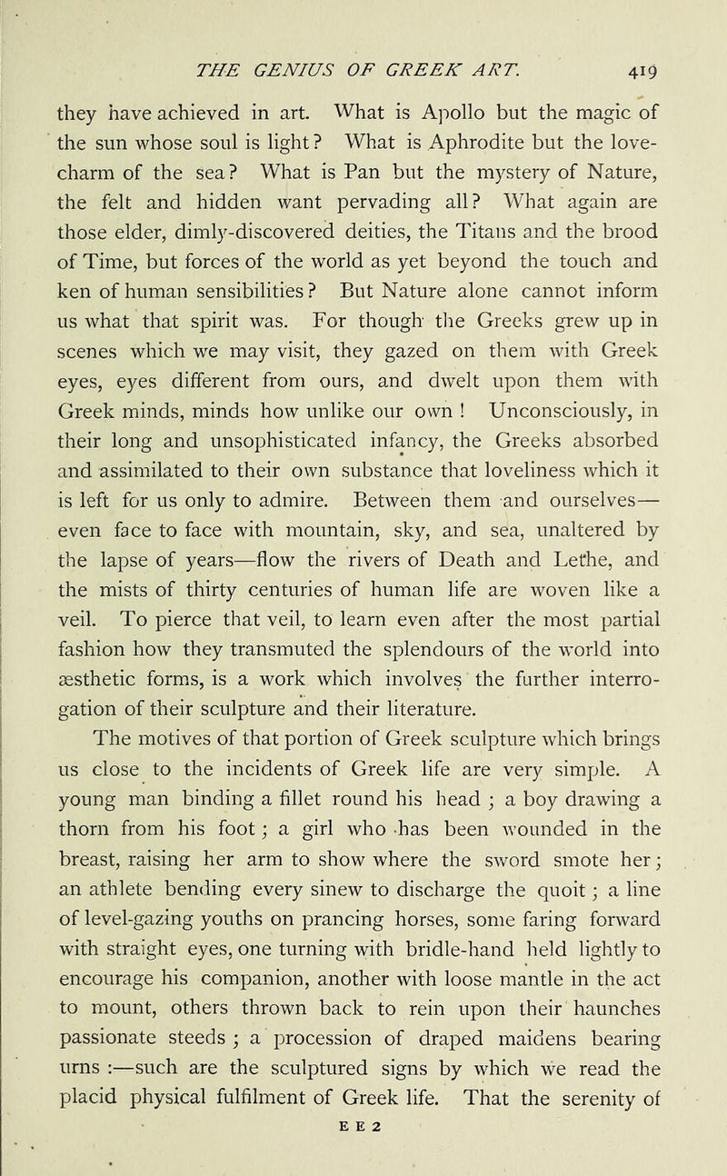 they have achieved in art. What is Apollo but the magic of the sun whose soul is light ? What is Aphrodite but the love- charm of the sea? What is Pan but the mystery of Nature, the felt and hidden want pervading all? What again are those elder, dimly-discovered deities, the Titans and the brood of Time, but forces of the world as yet beyond the touch and ken of human sensibilities ? But Nature alone cannot inform us what that spirit was. For though the Greeks grew up in scenes which we may visit, they gazed on them with Greek eyes, eyes different from ours, and dwelt upon them with Greek minds, minds how unlike our own ! Unconsciously, in their long and unsophisticated infancy, the Greeks absorbed and assimilated to their own substance that loveliness which it is left for us only to admire. Between them and ourselves— even face to face with mountain, sky, and sea, unaltered by the lapse of years—flow the rivers of Death and Lethe, and the mists of thirty centuries of human life are woven like a veil. To pierce that veil, to learn even after the most partial fashion how they transmuted the splendours of the world into aesthetic forms, is a work which involves the further interro- gation of their sculpture and their literature. The motives of that portion of Greek sculpture which brings us close to the incidents of Greek life are very simple. A young man binding a fillet round his head ; a boy drawing a thorn from his foot; a girl who has been wounded in the breast, raising her arm to show where the sword smote her; an athlete bending every sinew to discharge the quoit; a line of level-gazing youths on prancing horses, some faring forward with straight eyes, one turning with bridle-hand held lightly to encourage his companion, another with loose mantle in the act to mount, others thrown back to rein upon their haunches passionate steeds ; a procession of draped maidens bearing urns :—such are the sculptured signs by which we read the placid physical fulfilment of Greek life. That the serenity of e e 2