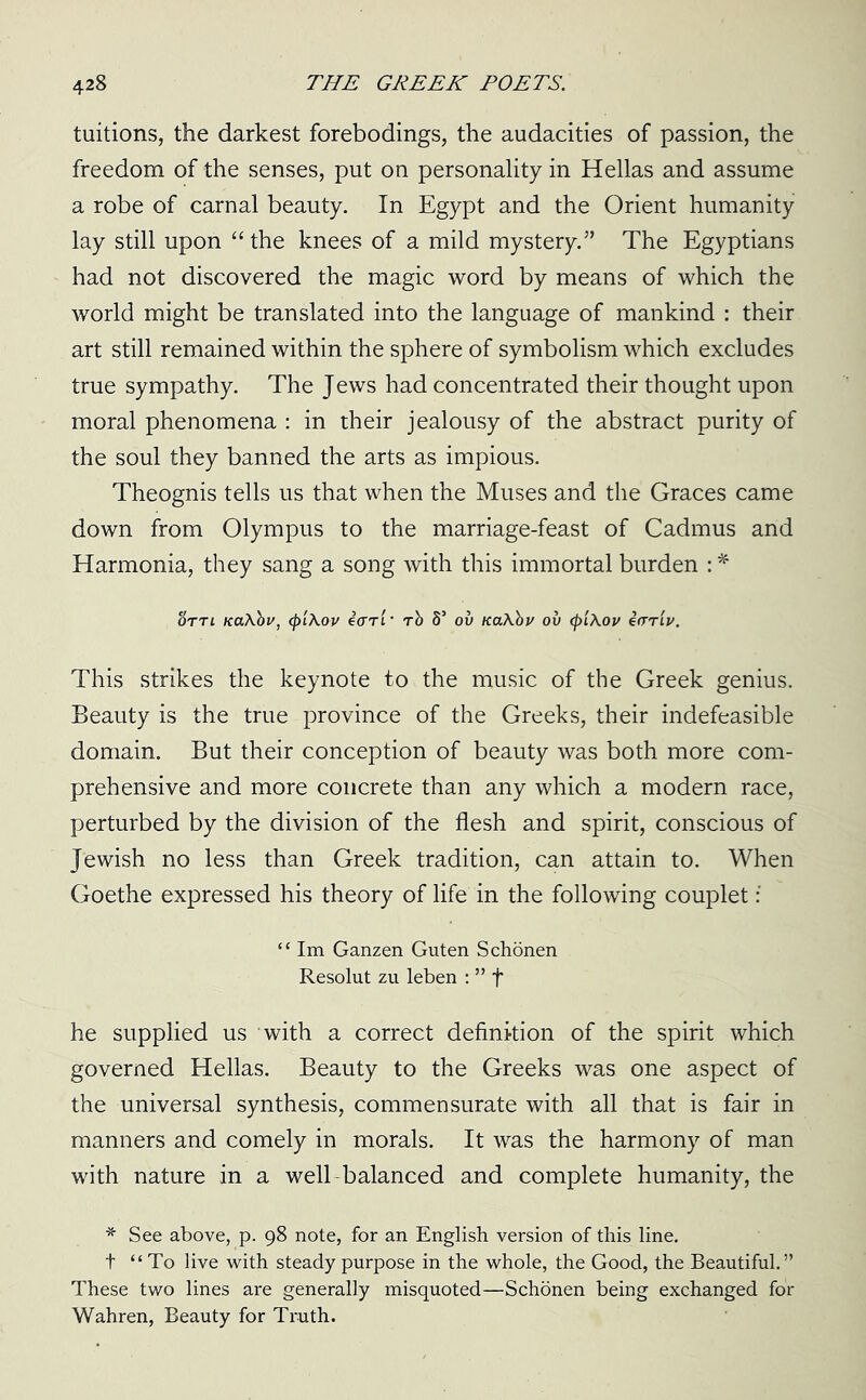 tuitions, the darkest forebodings, the audacities of passion, the freedom of the senses, put on personality in Hellas and assume a robe of carnal beauty. In Egypt and the Orient humanity lay still upon “ the knees of a mild mystery.” The Egyptians had not discovered the magic word by means of which the world might be translated into the language of mankind : their art still remained within the sphere of symbolism which excludes true sympathy. The Jews had concentrated their thought upon moral phenomena : in their jealousy of the abstract purity of the soul they banned the arts as impious. Theognis tells us that when the Muses and the Graces came down from Olympus to the marriage-feast of Cadmus and Harmonia, they sang a song with this immortal burden :* ottl Ka\bv, <pl\ov ecrrl • tb S’ ou KaXbv ov (pi\ov ear'll/. This strikes the keynote to the music of the Greek genius. Beauty is the true province of the Greeks, their indefeasible domain. But their conception of beauty was both more com- prehensive and more concrete than any which a modern race, perturbed by the division of the flesh and spirit, conscious of Jewish no less than Greek tradition, can attain to. When Goethe expressed his theory of life in the following couplet : “ Im Ganzen Guten Schonen Resolut zu leben : ” f he supplied us with a correct definition of the spirit which governed Hellas. Beauty to the Greeks was one aspect of the universal synthesis, commensurate with all that is fair in manners and comely in morals. It was the harmony of man with nature in a well balanced and complete humanity, the * See above, p. 98 note, for an English version of this line, t “To live with steady purpose in the whole, the Good, the Beautiful.” These two lines are generally misquoted—Schonen being exchanged for Wahren, Beauty for Truth.