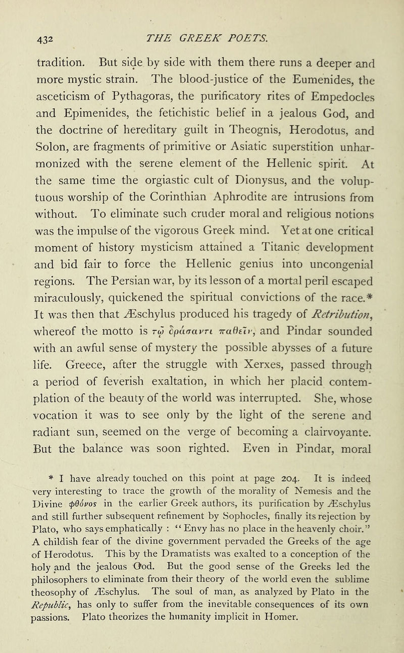 tradition. But side by side with them there runs a deeper and more mystic strain. The blood-justice of the Eumenides, the asceticism of Pythagoras, the purificatory rites of Empedocles and Epimenides, the fetichistic belief in a jealous God, and the doctrine of hereditary guilt in Theognis, Herodotus, and Solon, are fragments of primitive or Asiatic superstition unhar- monized with the serene element of the Hellenic spirit. At the same time the orgiastic cult of Dionysus, and the volup- tuous worship of the Corinthian Aphrodite are intrusions from without. To eliminate such cruder moral and religious notions was the impulse of the vigorous Greek mind. Yet at one critical moment of history mysticism attained a Titanic development and bid fair to force the Hellenic genius into uncongenial regions. The Persian war, by its lesson of a mortal peril escaped miraculously, quickened the spiritual convictions of the race.* It was then that ^Eschylus produced his tragedy of Retribution, whereof the motto is rw dpaaavn 7ra6s7r} and Pindar sounded with an awful sense of mystery the possible abysses of a future life. Greece, after the struggle with Xerxes, passed through a period of feverish exaltation, in which her placid contem- plation of the beauty of the world was interrupted. She, whose vocation it was to see only by the light of the serene and radiant sun, seemed on the verge of becoming a clairvoyante. But the balance was soon righted. Even in Pindar, moral * I have already touched on this point at page 204. It is indeed very interesting to trace the growth of the morality of Nemesis and the Divine (pdoi/os in the earlier Greek authors, its purification by yEschylus and still further subsequent refinement by Sophocles, finally its rejection by Plato, who says emphatically : “ Envy has no place in the heavenly choir.” A childish fear of the divine government pervaded the Greeks of the age of Herodotus. This by the Dramatists was exalted to a conception of the holy and the jealous Ood. But the good sense of the Greeks led the philosophers to eliminate from their theory of the world even the sublime theosophy of yEschylus. The soul of man, as analyzed by Plato in the Republic, has only to suffer from the inevitable consequences of its own passions. Plato theorizes the humanity implicit in Homer.