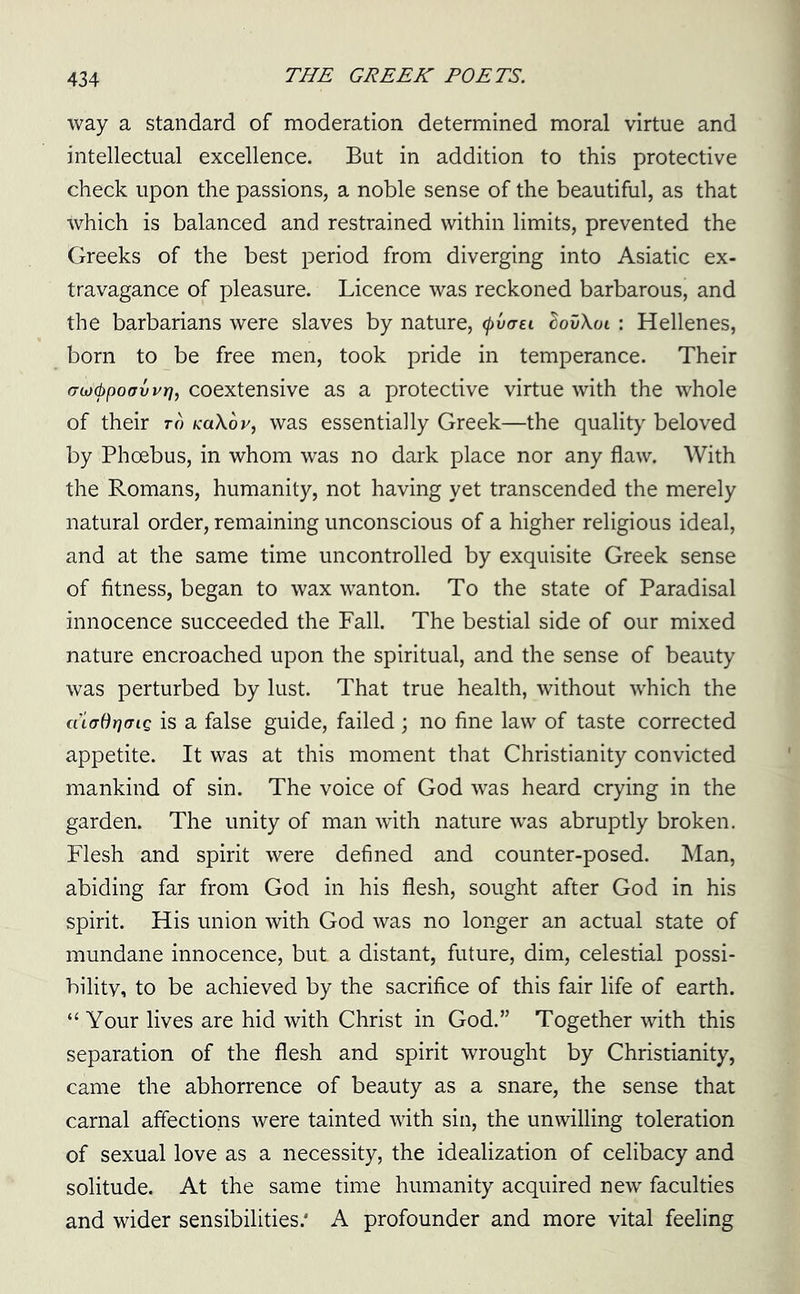 way a standard of moderation determined moral virtue and intellectual excellence. But in addition to this protective check upon the passions, a noble sense of the beautiful, as that which is balanced and restrained within limits, prevented the Greeks of the best period from diverging into Asiatic ex- travagance of pleasure. Licence was reckoned barbarous, and the barbarians were slaves by nature, tyvaei SovXoi : Hellenes, born to be free men, took pride in temperance. Their <Toj&poovvri, coextensive as a protective virtue with the whole of their to KaXov, was essentially Greek—the quality beloved by Phoebus, in whom was no dark place nor any flaw. With the Romans, humanity, not having yet transcended the merely natural order, remaining unconscious of a higher religious ideal, and at the same time uncontrolled by exquisite Greek sense of fitness, began to wax wanton. To the state of Paradisal innocence succeeded the Fall. The bestial side of our mixed nature encroached upon the spiritual, and the sense of beauty was perturbed by lust. That true health, without which the cuffdrjcriQ is a false guide, failed ; no fine law of taste corrected appetite. It was at this moment that Christianity convicted mankind of sin. The voice of God was heard crying in the garden. The unity of man with nature was abruptly broken. Flesh and spirit were defined and counter-posed. Man, abiding far from God in his flesh, sought after God in his spirit. His union with God was no longer an actual state of mundane innocence, but a distant, future, dim, celestial possi- bility, to be achieved by the sacrifice of this fair life of earth. “ Your lives are hid with Christ in God.” Together with this separation of the flesh and spirit wrought by Christianity, came the abhorrence of beauty as a snare, the sense that carnal affections were tainted with sin, the unwilling toleration of sexual love as a necessity, the idealization of celibacy and solitude. At the same time humanity acquired new faculties and wider sensibilities/ A profounder and more vital feeling