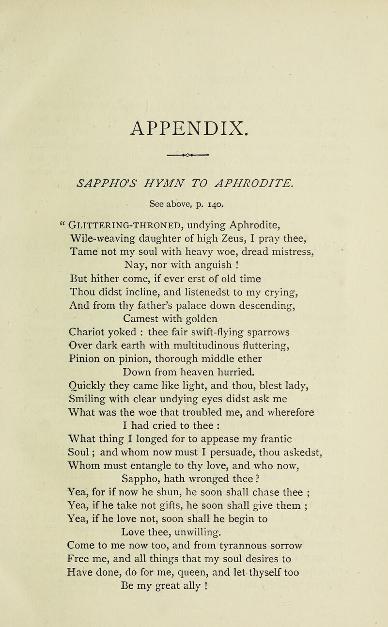 APPENDIX. SAPPHO’S HYMN TO APHRODITE. See above, p. 140. “ Glittering-throned, undying Aphrodite, Wile-weaving daughter of high Zeus, I pray thee, Tame not my soul with heavy woe, dread mistress, Nay, nor with anguish ! But hither come, if ever erst of old time Thou didst incline, and listenedst to my crying, And from thy father’s palace down descending, Camest with golden Chariot yoked : thee fair swift-flying sparrows Over dark earth with multitudinous fluttering, Pinion on pinion, thorough middle ether Down from heaven hurried. Quickly they came like light, and thou, blest lady, Smiling with clear undying eyes didst ask me What was the woe that troubled me, and wherefore I had cried to thee : What thing I longed for to appease my frantic Soul; and whom now must I persuade, thou askedst, Whom must entangle to thy love, and who now, Sappho, hath wronged thee ? Yea, for if now he shun, he soon shall chase thee ; Yea, if he take not gifts, he soon shall give them ; Yea, if he love not, soon shall he begin to Love thee, unwilling. Come to me now too, and from tyrannous sorrow Free me, and all things that my soul desires to Have done, do for me, queen, and let thyself too Be my great ally !