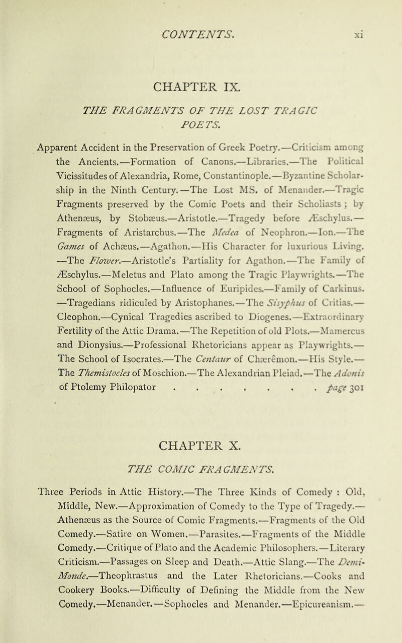 CHAPTER IX. THE FRAGMENTS OF THE LOST TRAGIC POETS. Apparent Accident in the Preservation of Greek Poetr}'.—Criiicism among the Ancients.—Formation of Canons.—Libraries.—The Political Vicissitudes of Alexandria, Rome, Constantinople.—Byzantine Scholar- ship in the Ninth Century.—The Lost MS. of Menander.—Tragic Fragments preserved by the Comic Poets and their Scholiasts ; by Athenseus, by Stobseus.—Aristotle.—Tragedy before ^Eschylus.— Fragments of Aristarchus.—The Medea of Neophron.—Ion.—The Games of Achseus.—Agathon.—Ilis Character for luxurious Living. —The Flower.—Aristotle’s Partiality for Agathon.—The Family of iEschylus.—Meletus and Plato among the Tragic Playwrights.—The School of Sophocles.—Influence of Euripides.—Family of Carkinus. —Tragedians ridiculed by Aristophanes.—The Sisyphus of Critias.— Cleophon.—Cynical Tragedies ascribed to Diogenes.—Extraordinar)' Fertility of the Attic Drama.—The Repetition of old Plots.—Mamercus and Dionysius.—Professional Rhetoricians appear as Playwrights.— The School of Isocrates.—The Centaur of Choeremon.—His Style.— The Themistocles of Moschion.—The Alexandrian Pleiad.—The Adonis of Ptolemy Philopator pa^e 301 CHAPTER X. THE COMIC FRAGMENTS. Three Periods in Attic History.—The Three Kinds of Comedy : Old, Middle, New.—Approximation of Comedy to the Type of Tragedy.— Athenseus as the Source of Comic Fragments.—Fragments of the Old Comedy.—Satire on Women.—Parasites.—Fragments of the Middle Comedy.—Critique of Plato and the Academic Philosophers.—Literary Criticism.—Passages on Sleep and Death.—Attic Slang.—The Demi- Monde.—Theophrastus and the Later Rhetoricians.—Cooks and Cookery Books.—Difficulty of Defining the Middle from the New Comedy.—Menander.—Sophocles and Menander.—Epicureanism.—