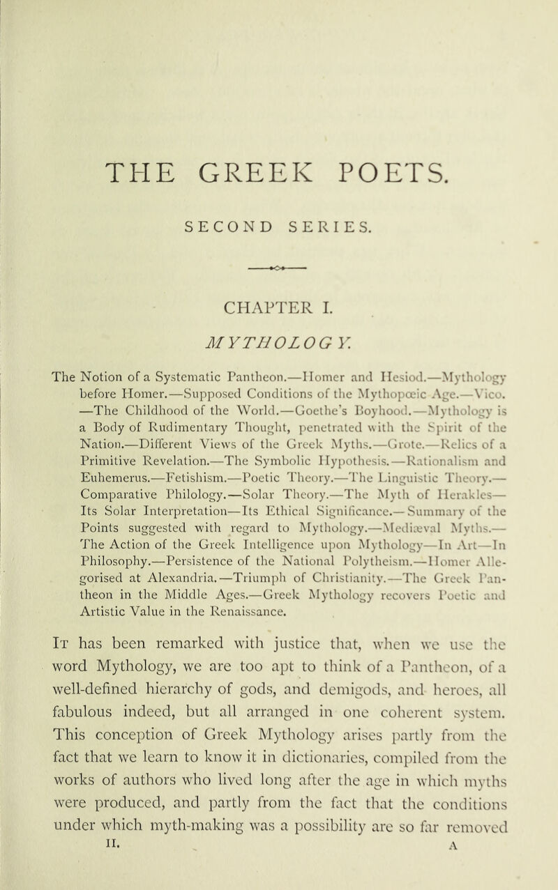 THE GREEK POETS. SECOND SERIES. CHAPTER 1. MYTHOLOG Y. The Notion of a Systematic Pantheon.—Ilomer and Hesiod.—Mythology before Homer.—Supposed Conditions of tlie Mylhopoeic Age.—Vico. —The Childhood of the World.—Goethe’s Boyhood.—Mytholog)' is a Body of Rudimentary Thought, penetrated with the Spirit of the Nation.—Different Views of the Greek Myths.—Grote.—Relics of a Primitive Revelation.—The Symbolic Hypothesis.—Rationalism and Euhemerus.—Fetishism.—Poetic Theory.—The Linguistic Theory.— Comparative Philology.—Solar Theory.—The Myth of Herakles— Its Solar Interpretation—Its Ethical Significance.— Summary of the Points suggested with regard to Mythology.—Mediceval Myths.— The Action of the Greek Intelligence upon Mythology—In Art—In Philosophy.—Persistence of the National Polytheism.—Homer Alle- gorised at Alexandria.—Triumplt of Christianity.—The Greek Pan- theon in the Middle Ages.—Greek Mythology recovers Poetic and Artistic Value in the Renaissance. It has been remarked with justice that, when we use the word Mythology, we are too apt to think of a Pantheon, of a well-defined hierarchy of gods, and demigods, and heroes, all fabulous indeed, but all arranged in one coherent system. This conception of Greek Mythology arises partly from the fact that we learn to know it in dictionaries, compiled from the works of authors who lived long after the age in which myths were produced, and partly from the fact that the conditions under which myth-making was a possibility are so far removed n. A