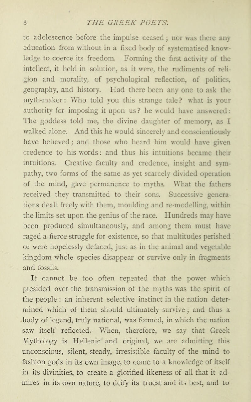 to adolescence before the impulse ceased; nor was there any education from without in a fixed body of systematised know- ledge to coerce its freedom. Forming the first activity of the intellect, it held in solution, as it were, the rudiments of reli gion and morality, of psychological reflection, of politics, geography, and history. Had there been any one to ask the myth-maker: Who told you this strange tale ? what is your authority for imposing it upon us ? he would have answered: The goddess told me, the divine daughter of memory, as I walked alone. And this he would sincerely and conscientiously have believed; and those who heard him would have given credence to his words: and thus his intuitions became their intuitions. Creative faculty and credence, insight and sym- pathy, two forms of the same as yet scarcely divided operation of the mind, gave permanence to myths. What the fathers received they transmitted to their sons. Successive genera- tions dealt freely with them, moulding and re-modelling, within the limits set upon the genius of the race. Hundreds may have been produced simultaneously, and among them must have raged a fierce struggle for existence, so that multitudes perished or were hopelessly defaced, just as in the animal and vegetable kingdom whole species disappear or survive only in fragments and fossils. It cannot be too often repeated that the power which presided over the transmission of the m}ths was the spirit of the people : an inherent selective instinct in the nation deter- mined which of them should ultimately survive; and thus a body of legend, truly national, was formed, in which the nation saw itself reflected. When, therefore, we say that Greek Mythology is Hellenic and original, we are admitting this unconscious, silent, steady, irresistible faculty of the mind to fashion gods in its own image, to come to a knowledge of itself in its divinities, to create a glorified likeness of all that it ad- mires in its own nature, to deify its truest and its best, and to