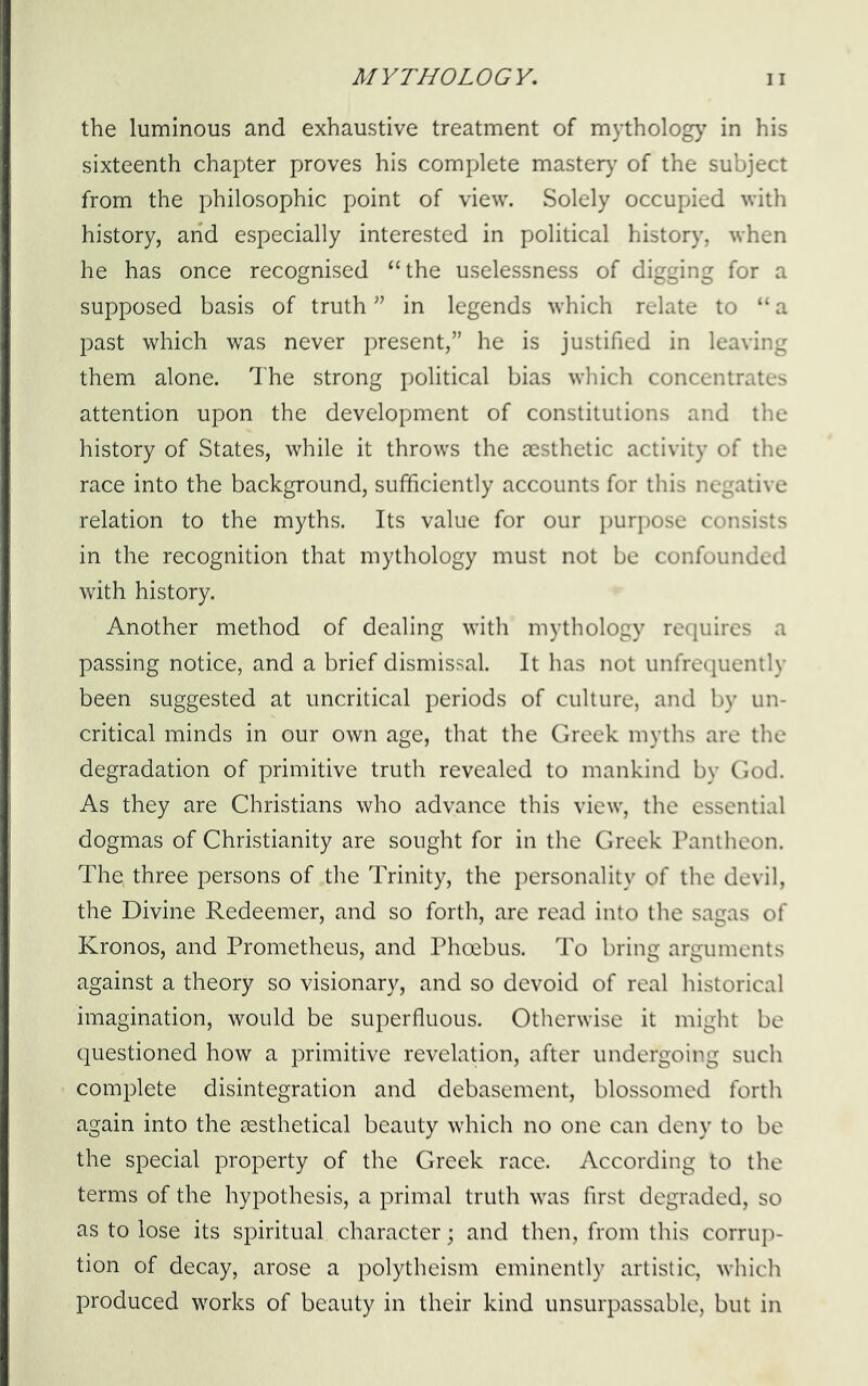 the luminous and exhaustive treatment of mythology in his sixteenth chapter proves his complete mastery of the subject from the philosophic point of view. Solely occupied with history, arid especially interested in political history, when he has once recognised “the uselessness of digging for a supposed basis of truth ” in legends which relate to “ a past which was never present,’' he is justified in leaving them alone. The strong political bias which concentrates attention upon the development of constitutions and the history of States, while it throws the aesthetic activity of the race into the background, sufficiently accounts for this negative relation to the myths. Its value for our purpose consists in the recognition that mythology must not be confounded with history. Another method of dealing with mythology requires a passing notice, and a brief dismissal. It has not unfrequently been suggested at uncritical periods of culture, and by un- critical minds in our own age, that the Greek myths are the degradation of primitive truth revealed to mankind by God. As they are Christians who advance this view, the essential dogmas of Christianity are sought for in the Greek Pantheon. The, three persons of the Trinity, the personality of the devil, the Divine Redeemer, and so forth, are read into the sagas of Kronos, and Prometheus, and Phoebus. To bring arguments against a theory so visionary, and so devoid of real historical imagination, would be superfluous. Otherwise it might be questioned how a primitive revelation, after undergoing such complete disintegration and debasement, blossomed forth again into the sesthetical beauty which no one can deny to be the special property of the Greek race. According to the terms of the hypothesis, a primal truth was first degraded, so as to lose its spiritual character; and then, from this corrup- tion of decay, arose a polytheism eminently artistic, which produced works of beauty in their kind unsurpassable, but in