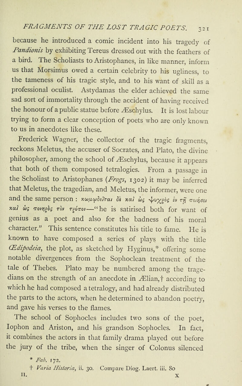 because he introduced a comic incident into his tragedy of Fandionis by exhibiting Tereus dressed out with the feathers of a bird. The Scholiasts to Aristophanes, in like manner, inform us that Morsimus owed a certain celebrity to his ugliness, to the tameness of his tragic style, and to his want of skill as a professional oculist. Astydamas the elder achieved the same sad sort of immortality through the accident of having received the honour of a public statue before ^schylus. It is lost labour trying to form a clear conception of poets who are only known to us in anecdotes like these. Frederick Wagner, the collector of the tragic fragments, reckons Meletus, the accuser of Socrates, and Plato, the divine philosopher, among the school of ^schylus, because it appears that both of them composed tetralogies. From a passage in the Scholiast to Aristophanes {Frogs, 1302) it may be inferred that Meletus, the tragedian, and Meletus, the informer, were one and the same person : ^(jjixujdsTrai d's xoti wg iv rp xai ug <7ro)>7}ohg rov r^oirov—“he is satirised both for want of genius as a poet and also for the badness of his moral character.” This sentence constitutes his title to fame. Fie is known to have composed a series of plays with the title (Edipodeia, the plot, as sketched by Hyginus,'^ offering some notable divergences from the Sophoclean treatment of the tale of Thebes. Plato may be numbered among the trage- dians on the strength of an anecdote in ^lian,t according to which he had composed a tetralogy, and had already distributed the parts to the actors, when he determined to abandon poetry, and gave his verses to the flames. The school of Sophocles includes two sons of the poet, lophon and Ariston, and his grandson Sophocles. In fact, it combines the actors in that family drama played out before the jury of the tribe, when the singer of Colonus silenced * Fab. 1^2. t Varia Historia, ii. 30. Compare Diog. Laert. iii. 80 X II.