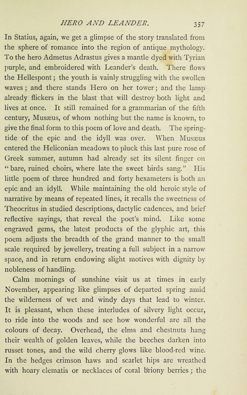 In Statius, again, we get a glimpse of the story translated from the sphere of romance into the region of antique mythology. To the hero Admetus Adrastus gives a mantle dyed with Tyrian purple, and embroidered with Leander’s death. There flows the Hellespont; the youth is vainly struggling with the swollen waves ; and there stands Hero on her tower; and the lamp already flickers in the blast that will destroy both light and lives at once. It still remained for a grammarian of the fifth century, Musseus, of whom nothing but the name is known, to give the final form to this poem of love and death. The spring- tide of the epic and the idyll was over. When Musseus entered the Heliconian meadows to pluck this last pure rose of Greek summer, autumn had already set its silent finger on “ bare, ruined choirs, where late the sweet birds sang.” His little poem of three hundred and forty hexameters is both an epic and an idyll. While maintaining the old heroic style of narrative by means of repeated lines, it recalls the sweetness of Theocritus in studied descriptions, dactylic cadences, and brief reflective sayings, that reveal the poet’s mind. Like some engraved gems, the latest products of the glyphic art, this poem adjusts the breadth of the grand manner to the small scale required by jewellery, treating a full subject in a narrow space, and in return endowing slight motives with dignity by nobleness of handling. Calm mornings of sunshine visit us at times in early November, appearing like glimpses of departed spring amid the wilderness of wet and windy days that lead to winter. It is pleasant, when these interludes of silvery light occur, to ride into the woods and see how wonderful are all the colours of decay. Overhead, the elms and chestnuts hang their wealth of golden leaves, while the beeches darken into russet tones, and the wild cherry glows like blood-red wine. In the hedges crimson haws and scarlet hips are wreathed with hoary clematis or necklaces of coral briony berries; the